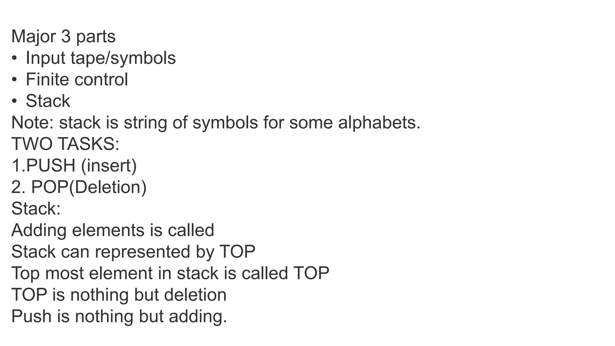 Major 3 parts
• Input tape/symbols
• Finite control
• Stack
Note: stack is string of symbols for some alphabets.
TWO TASKS:
1.PUSH (insert)
2. POP(Deletion)
Stack:
Adding elements is called
Stack can represented by TOP
Top most element in stack is called TOP
TOP is nothing but deletion
Push is nothing but adding.
 