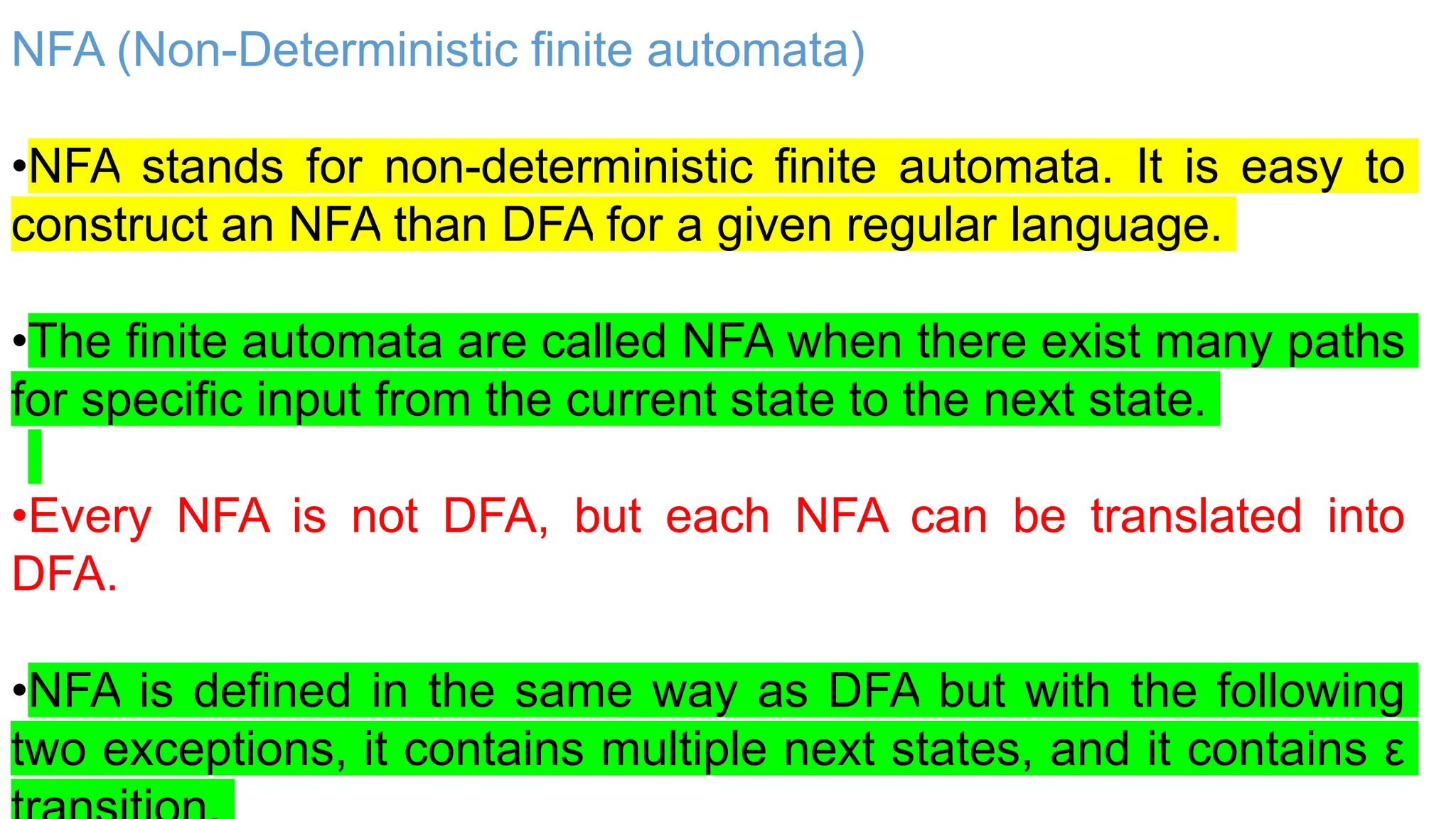 NFA (Non-Deterministic finite automata)
•NFA stands for non-deterministic finite automata. It is easy to
construct an NFA than DFA for a given regular language.
•The finite automata are called NFA when there exist many paths
for specific input from the current state to the next state.
•Every NFA is not DFA, but each NFA can be translated into
DFA.
•NFA is defined in the same way as DFA but with the following
two exceptions, it contains multiple next states, and it contains ε
 