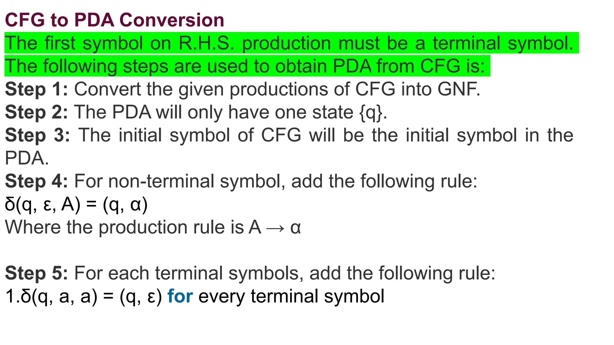 CFG to PDA Conversion
The first symbol on R.H.S. production must be a terminal symbol.
The following steps are used to obtain PDA from CFG is:
Step 1: Convert the given productions of CFG into GNF.
Step 2: The PDA will only have one state {q}.
Step 3: The initial symbol of CFG will be the initial symbol in the
PDA.
Step 4: For non-terminal symbol, add the following rule:
δ(q, ε, A) = (q, α)
Where the production rule is A → α
Step 5: For each terminal symbols, add the following rule:
1.δ(q, a, a) = (q, ε) for every terminal symbol
 