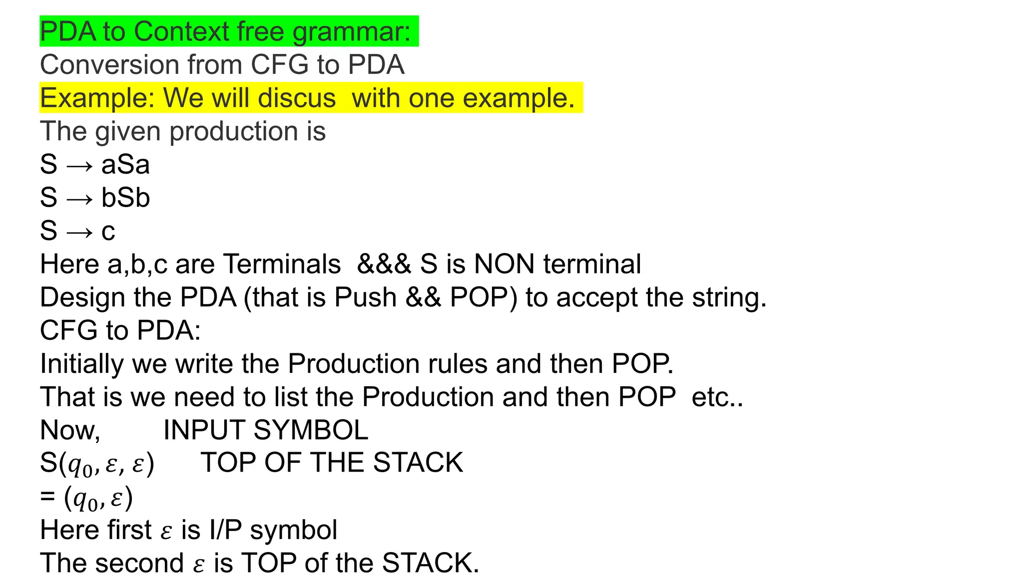 PDA to Context free grammar:
Conversion from CFG to PDA
Example: We will discus with one example.
The given production is
S → aSa
S → bSb
S → c
Here a,b,c are Terminals &&& S is NON terminal
Design the PDA (that is Push && POP) to accept the string.
CFG to PDA:
Initially we write the Production rules and then POP.
That is we need to list the Production and then POP etc..
Now, INPUT SYMBOL
S(𝑞0, 𝜀, 𝜀) TOP OF THE STACK
= (𝑞0, 𝜀)
Here first 𝜀 is I/P symbol
The second 𝜀 is TOP of the STACK.
 