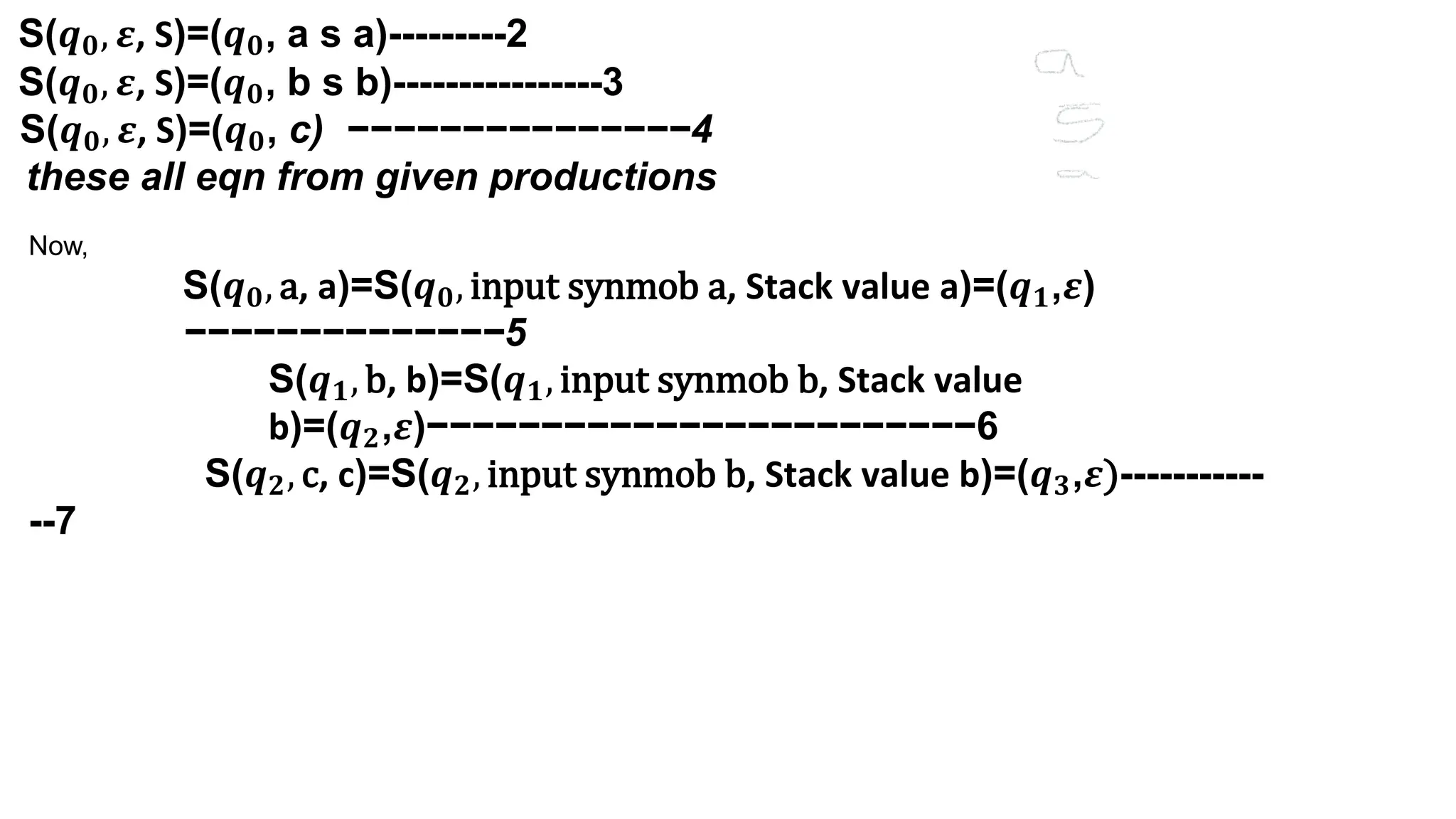 S(𝒒𝟎, 𝜺, S)=(𝒒𝟎, a s a)---------2
S(𝒒𝟎, 𝜺, S)=(𝒒𝟎, b s b)----------------3
S(𝒒𝟎, 𝜺, S)=(𝒒𝟎, c) −−−−−−−−−−−−−−−4
these all eqn from given productions
Now,
S(𝒒𝟎, a, a)=S(𝒒𝟎, input synmob a, Stack value a)=(𝒒𝟏,𝜺)
−−−−−−−−−−−−−−5
S(𝒒𝟏, b, b)=S(𝒒𝟏, input synmob b, Stack value
b)=(𝒒𝟐,𝜺)−−−−−−−−−−−−−−−−−−−−−−−−6
S(𝒒𝟐, c, c)=S(𝒒𝟐, input synmob b, Stack value b)=(𝒒𝟑,𝜺)-----------
--7
 