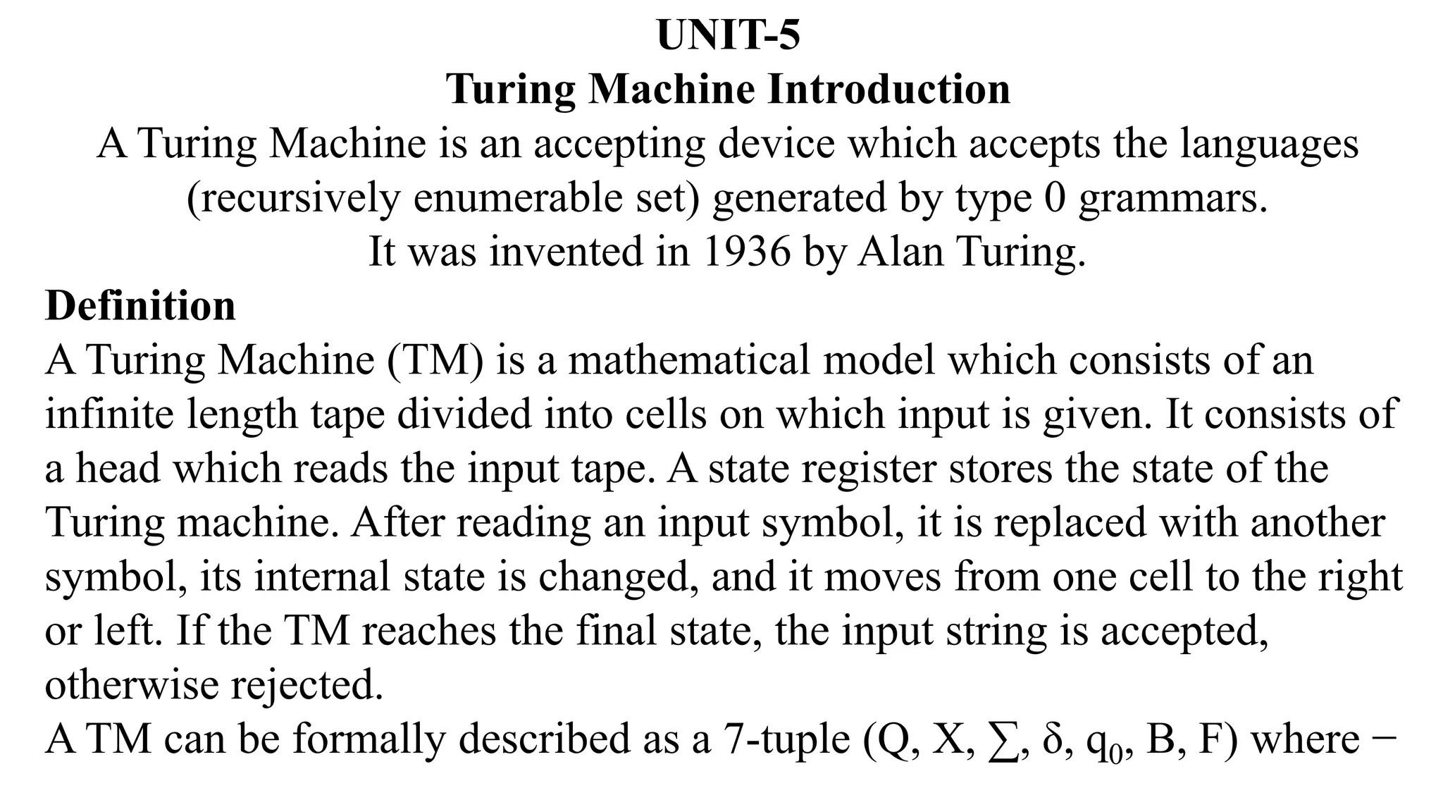 UNIT-5
Turing Machine Introduction
A Turing Machine is an accepting device which accepts the languages
(recursively enumerable set) generated by type 0 grammars.
It was invented in 1936 by Alan Turing.
Definition
A Turing Machine (TM) is a mathematical model which consists of an
infinite length tape divided into cells on which input is given. It consists of
a head which reads the input tape. A state register stores the state of the
Turing machine. After reading an input symbol, it is replaced with another
symbol, its internal state is changed, and it moves from one cell to the right
or left. If the TM reaches the final state, the input string is accepted,
otherwise rejected.
A TM can be formally described as a 7-tuple (Q, X, ∑, δ, q0, B, F) where −
 