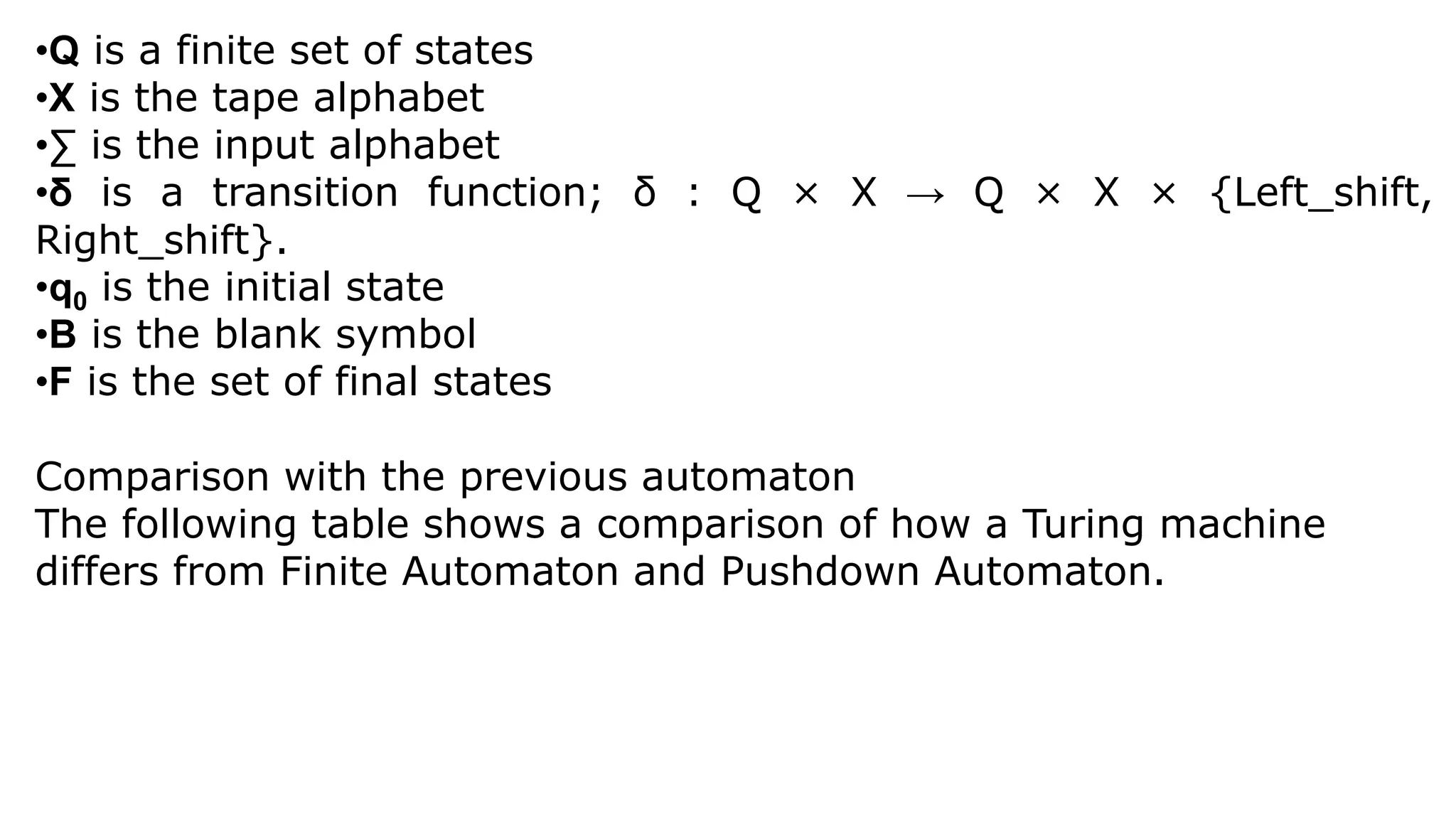 •Q is a finite set of states
•X is the tape alphabet
•∑ is the input alphabet
•δ is a transition function; δ : Q × X → Q × X × {Left_shift,
Right_shift}.
•q0 is the initial state
•B is the blank symbol
•F is the set of final states
Comparison with the previous automaton
The following table shows a comparison of how a Turing machine
differs from Finite Automaton and Pushdown Automaton.
 
