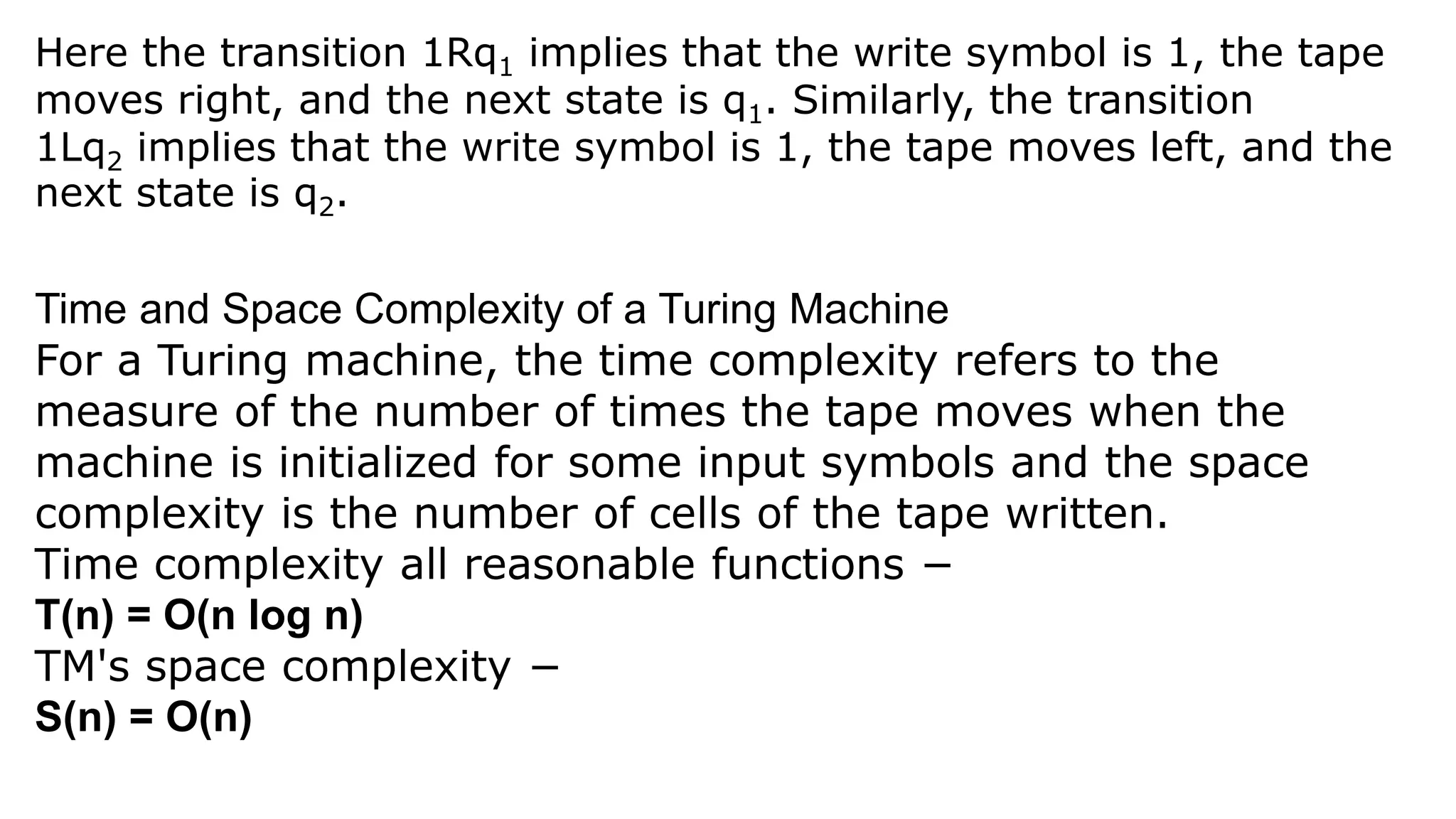 Time and Space Complexity of a Turing Machine
For a Turing machine, the time complexity refers to the
measure of the number of times the tape moves when the
machine is initialized for some input symbols and the space
complexity is the number of cells of the tape written.
Time complexity all reasonable functions −
T(n) = O(n log n)
TM's space complexity −
S(n) = O(n)
Here the transition 1Rq1 implies that the write symbol is 1, the tape
moves right, and the next state is q1. Similarly, the transition
1Lq2 implies that the write symbol is 1, the tape moves left, and the
next state is q2.
 