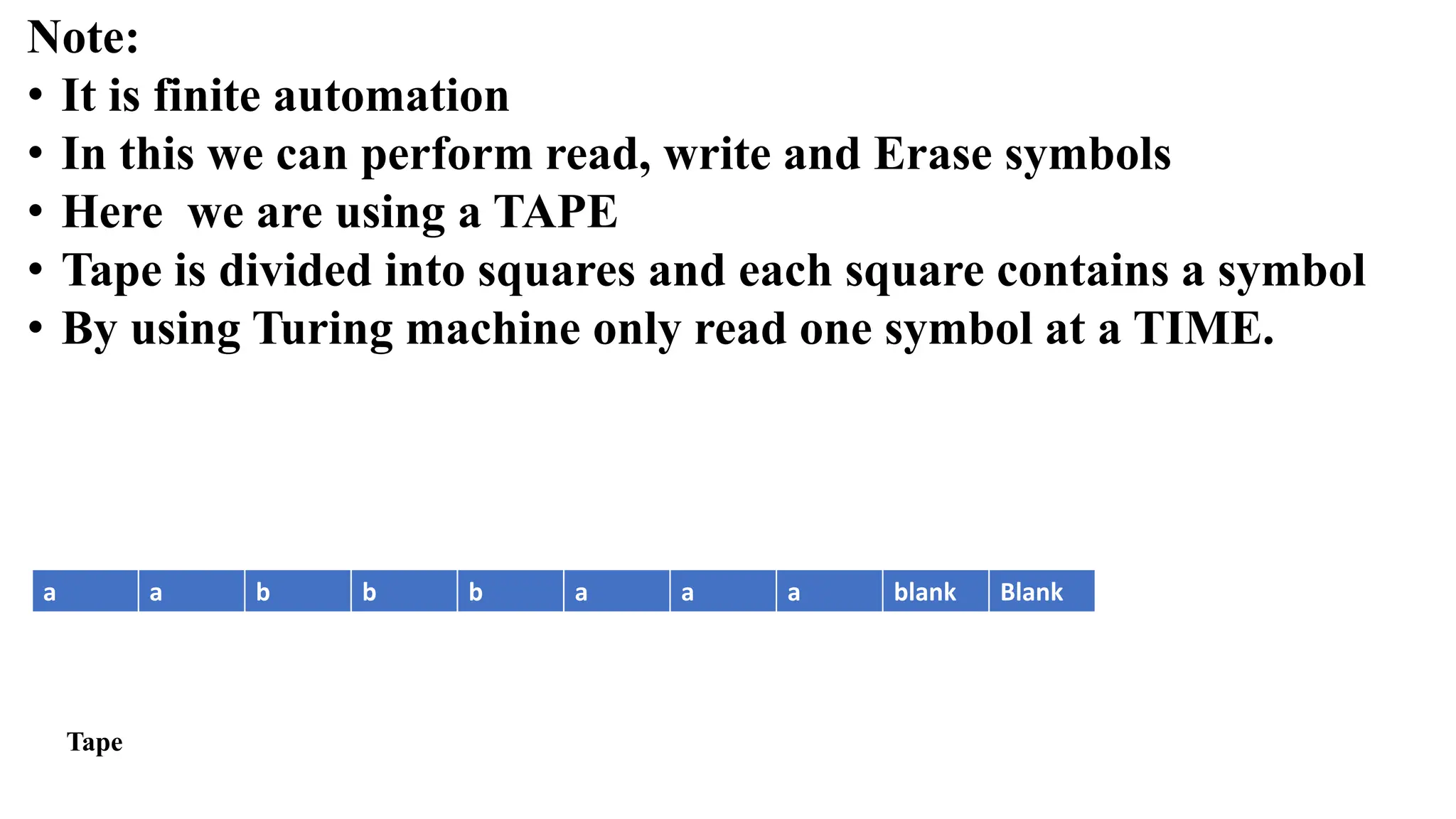 Note:
• It is finite automation
• In this we can perform read, write and Erase symbols
• Here we are using a TAPE
• Tape is divided into squares and each square contains a symbol
• By using Turing machine only read one symbol at a TIME.
a a b b b a a a blank Blank
Tape
 