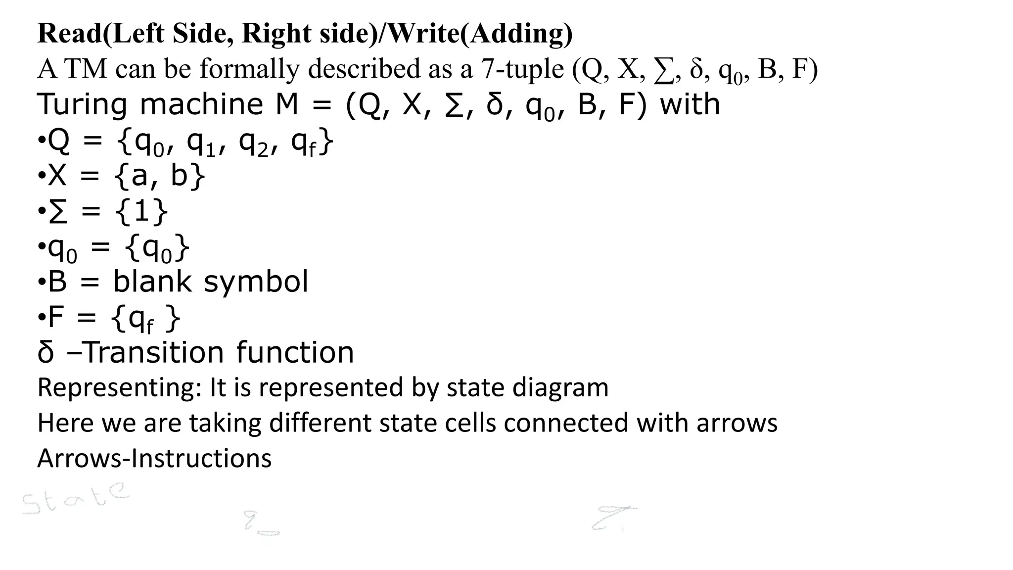 Read(Left Side, Right side)/Write(Adding)
A TM can be formally described as a 7-tuple (Q, X, ∑, δ, q0, B, F)
Turing machine M = (Q, X, ∑, δ, q0, B, F) with
•Q = {q0, q1, q2, qf}
•X = {a, b}
•∑ = {1}
•q0 = {q0}
•B = blank symbol
•F = {qf }
δ –Transition function
Representing: It is represented by state diagram
Here we are taking different state cells connected with arrows
Arrows-Instructions
 