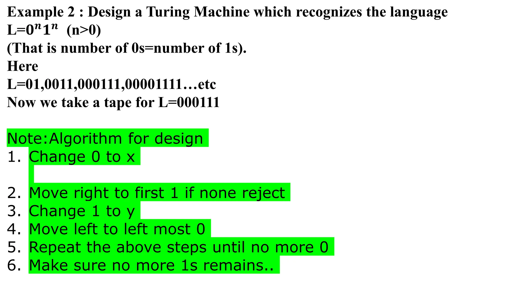 Example 2 : Design a Turing Machine which recognizes the language
L=𝟎𝒏
𝟏𝒏
(n>0)
(That is number of 0s=number of 1s).
Here
L=01,0011,000111,00001111…etc
Now we take a tape for L=000111
Note:Algorithm for design
1. Change 0 to x
2. Move right to first 1 if none reject
3. Change 1 to y
4. Move left to left most 0
5. Repeat the above steps until no more 0
6. Make sure no more 1s remains..
 