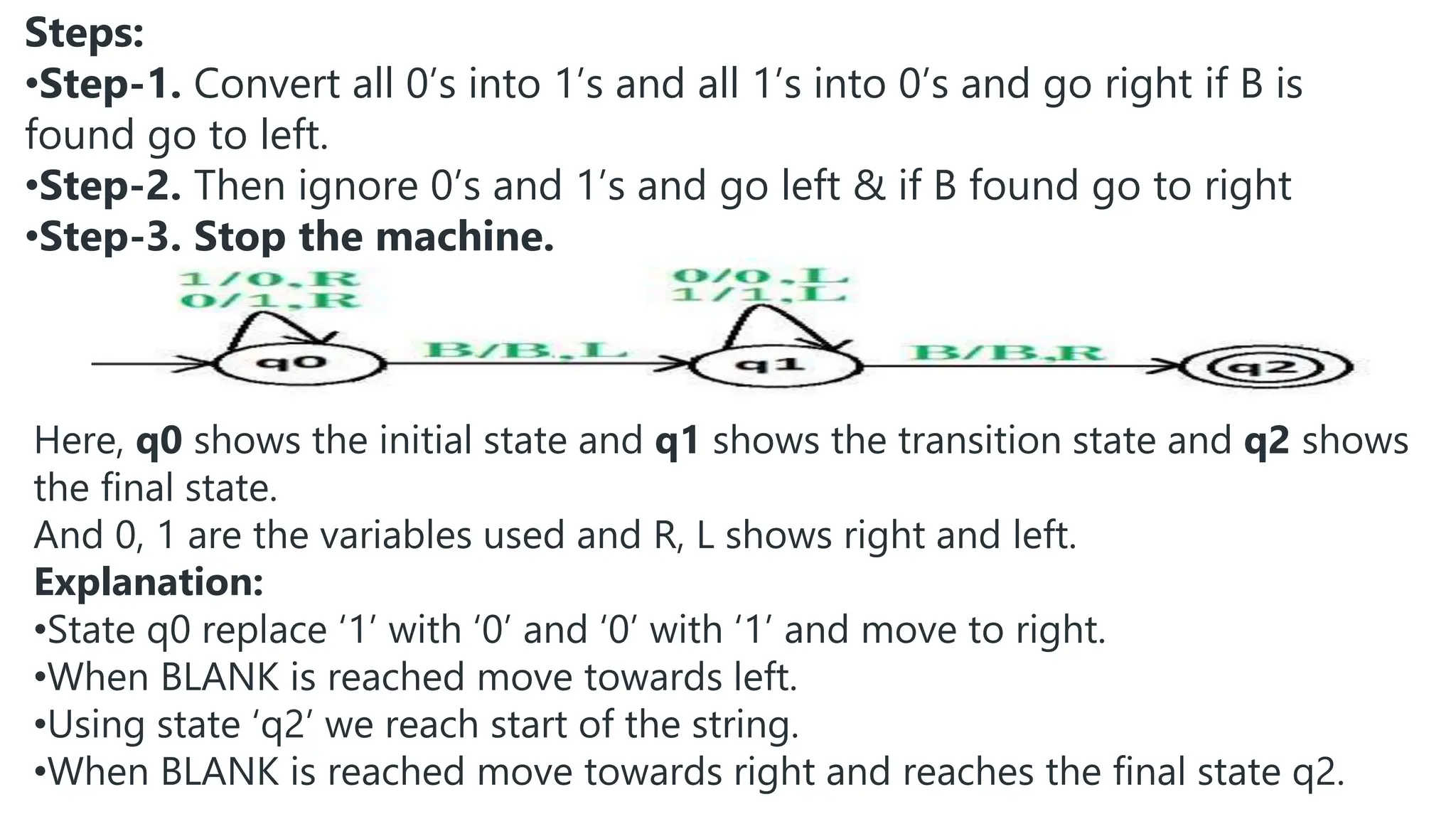 Steps:
•Step-1. Convert all 0’s into 1’s and all 1’s into 0’s and go right if B is
found go to left.
•Step-2. Then ignore 0’s and 1’s and go left & if B found go to right
•Step-3. Stop the machine.
Here, q0 shows the initial state and q1 shows the transition state and q2 shows
the final state.
And 0, 1 are the variables used and R, L shows right and left.
Explanation:
•State q0 replace ‘1’ with ‘0’ and ‘0’ with ‘1’ and move to right.
•When BLANK is reached move towards left.
•Using state ‘q2’ we reach start of the string.
•When BLANK is reached move towards right and reaches the final state q2.
 