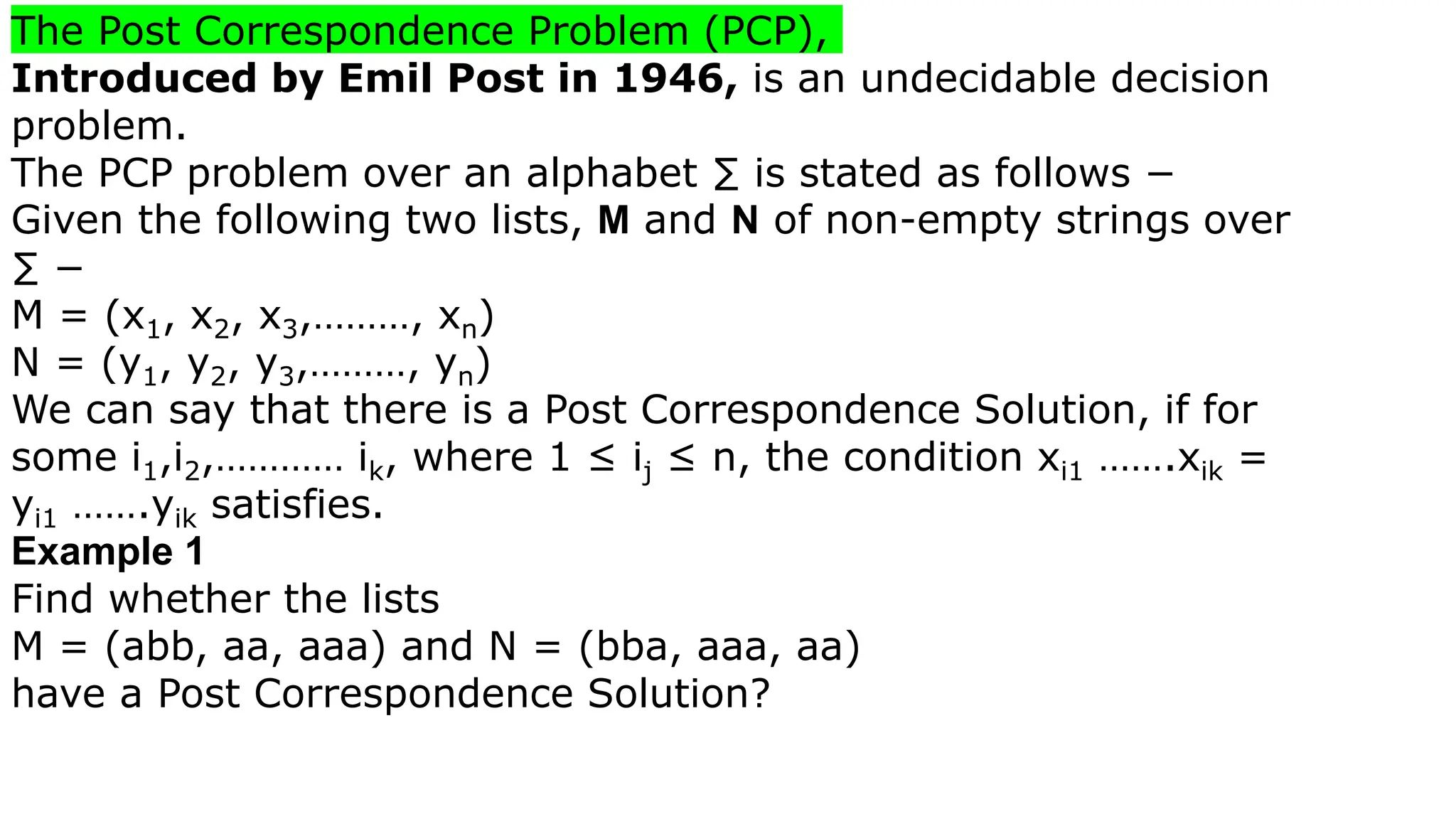 The Post Correspondence Problem (PCP),
Introduced by Emil Post in 1946, is an undecidable decision
problem.
The PCP problem over an alphabet ∑ is stated as follows −
Given the following two lists, M and N of non-empty strings over
∑ −
M = (x1, x2, x3,………, xn)
N = (y1, y2, y3,………, yn)
We can say that there is a Post Correspondence Solution, if for
some i1,i2,………… ik, where 1 ≤ ij ≤ n, the condition xi1 …….xik =
yi1 …….yik satisfies.
Example 1
Find whether the lists
M = (abb, aa, aaa) and N = (bba, aaa, aa)
have a Post Correspondence Solution?
 