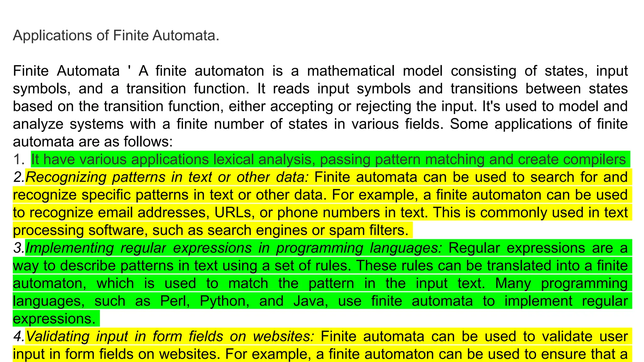 Applications of Finite Automata.
Finite Automata ' A finite automaton is a mathematical model consisting of states, input
symbols, and a transition function. It reads input symbols and transitions between states
based on the transition function, either accepting or rejecting the input. It's used to model and
analyze systems with a finite number of states in various fields. Some applications of finite
automata are as follows:
1. It have various applications lexical analysis, passing pattern matching and create compilers
2.Recognizing patterns in text or other data: Finite automata can be used to search for and
recognize specific patterns in text or other data. For example, a finite automaton can be used
to recognize email addresses, URLs, or phone numbers in text. This is commonly used in text
processing software, such as search engines or spam filters.
3.Implementing regular expressions in programming languages: Regular expressions are a
way to describe patterns in text using a set of rules. These rules can be translated into a finite
automaton, which is used to match the pattern in the input text. Many programming
languages, such as Perl, Python, and Java, use finite automata to implement regular
expressions.
4.Validating input in form fields on websites: Finite automata can be used to validate user
input in form fields on websites. For example, a finite automaton can be used to ensure that a
 