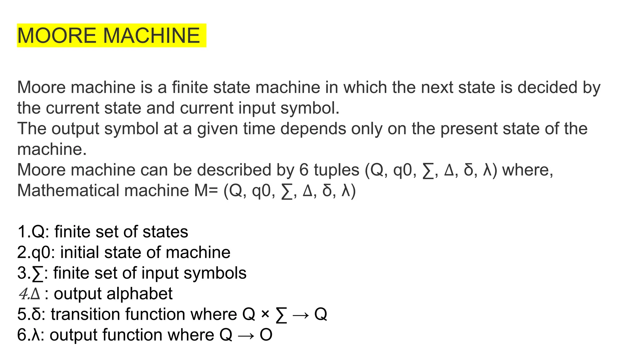 MOORE MACHINE
Moore machine is a finite state machine in which the next state is decided by
the current state and current input symbol.
The output symbol at a given time depends only on the present state of the
machine.
Moore machine can be described by 6 tuples (Q, q0, ∑, ∆, δ, λ) where,
Mathematical machine M= (Q, q0, ∑, ∆, δ, λ)
1.Q: finite set of states
2.q0: initial state of machine
3.∑: finite set of input symbols
4.∆ : output alphabet
5.δ: transition function where Q × ∑ → Q
6.λ: output function where Q → O
 