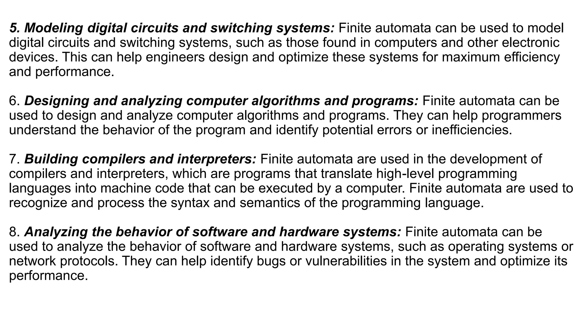 5. Modeling digital circuits and switching systems: Finite automata can be used to model
digital circuits and switching systems, such as those found in computers and other electronic
devices. This can help engineers design and optimize these systems for maximum efficiency
and performance.
6. Designing and analyzing computer algorithms and programs: Finite automata can be
used to design and analyze computer algorithms and programs. They can help programmers
understand the behavior of the program and identify potential errors or inefficiencies.
7. Building compilers and interpreters: Finite automata are used in the development of
compilers and interpreters, which are programs that translate high-level programming
languages into machine code that can be executed by a computer. Finite automata are used to
recognize and process the syntax and semantics of the programming language.
8. Analyzing the behavior of software and hardware systems: Finite automata can be
used to analyze the behavior of software and hardware systems, such as operating systems or
network protocols. They can help identify bugs or vulnerabilities in the system and optimize its
performance.
 