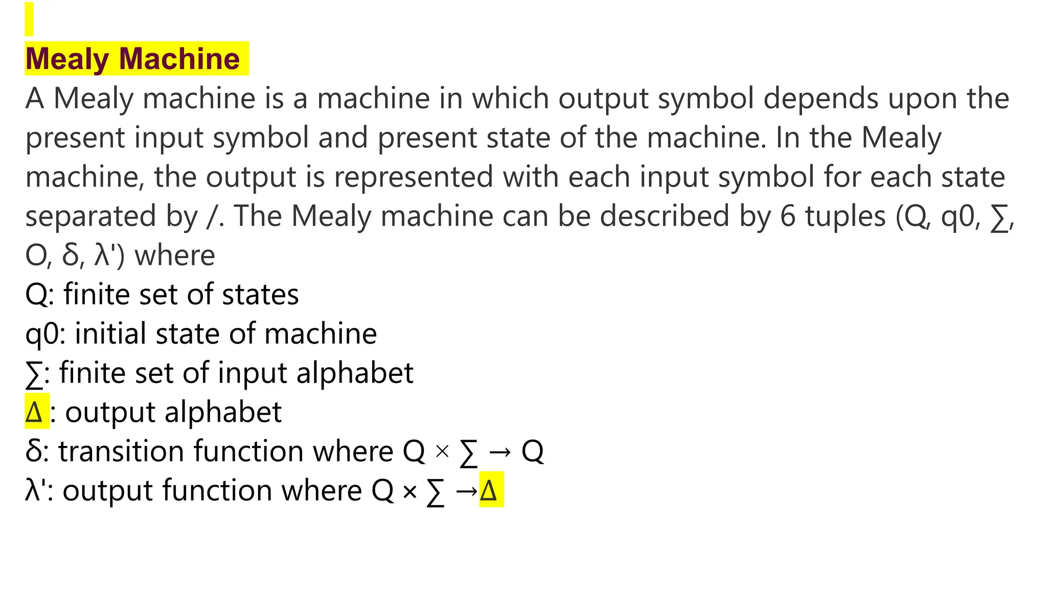 Mealy Machine
A Mealy machine is a machine in which output symbol depends upon the
present input symbol and present state of the machine. In the Mealy
machine, the output is represented with each input symbol for each state
separated by /. The Mealy machine can be described by 6 tuples (Q, q0, ∑,
O, δ, λ') where
Q: finite set of states
q0: initial state of machine
∑: finite set of input alphabet
∆ : output alphabet
δ: transition function where Q × ∑ → Q
λ': output function where Q × ∑ →∆
 