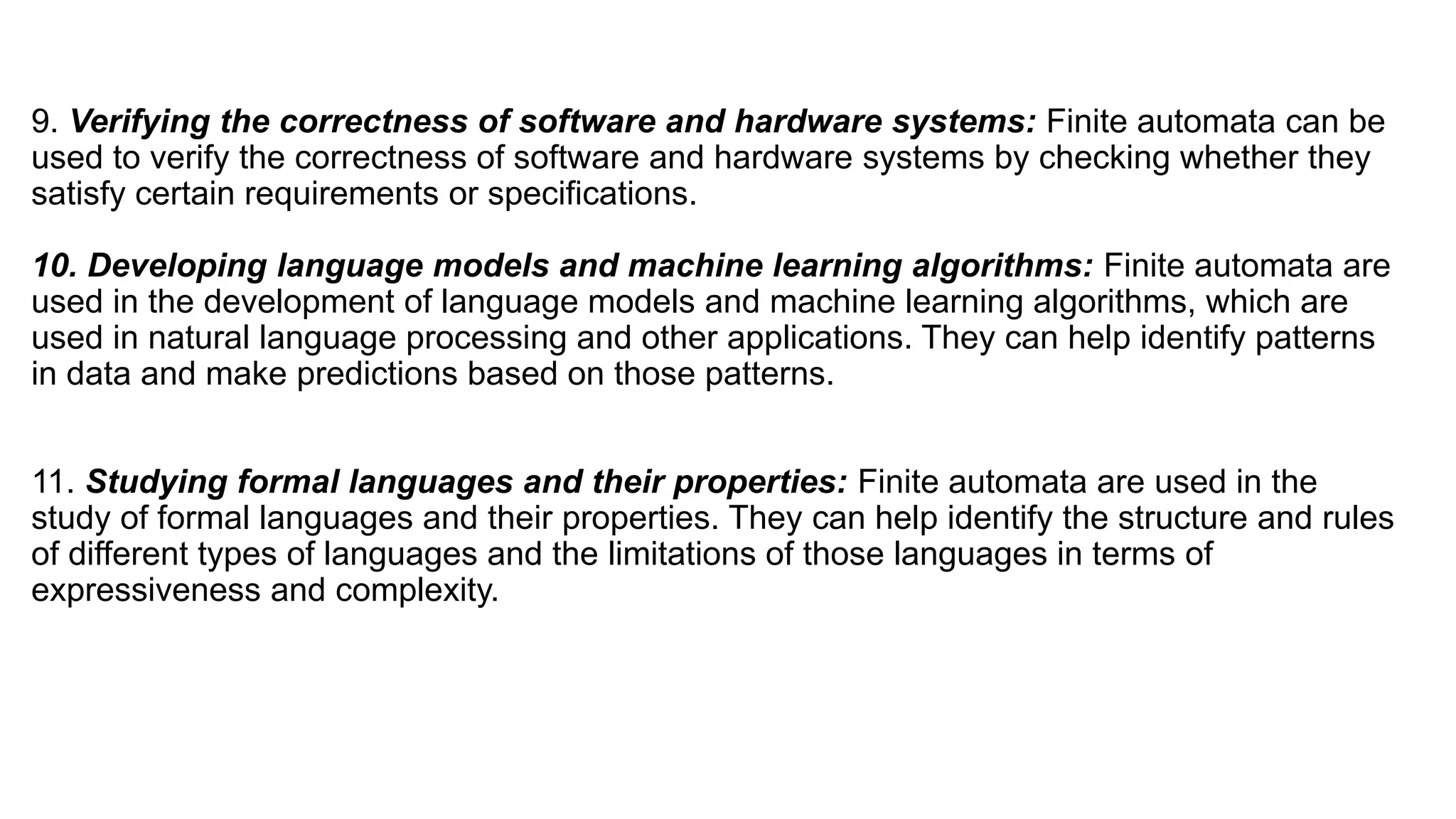 9. Verifying the correctness of software and hardware systems: Finite automata can be
used to verify the correctness of software and hardware systems by checking whether they
satisfy certain requirements or specifications.
10. Developing language models and machine learning algorithms: Finite automata are
used in the development of language models and machine learning algorithms, which are
used in natural language processing and other applications. They can help identify patterns
in data and make predictions based on those patterns.
11. Studying formal languages and their properties: Finite automata are used in the
study of formal languages and their properties. They can help identify the structure and rules
of different types of languages and the limitations of those languages in terms of
expressiveness and complexity.
 