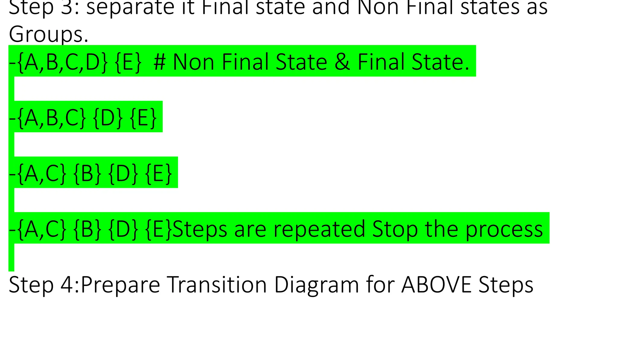 Step 3: separate it Final state and Non Final states as
Groups.
-{A,B,C,D} {E} # Non Final State & Final State.
-{A,B,C} {D} {E}
-{A,C} {B} {D} {E}
-{A,C} {B} {D} {E}Steps are repeated Stop the process
Step 4:Prepare Transition Diagram for ABOVE Steps
 