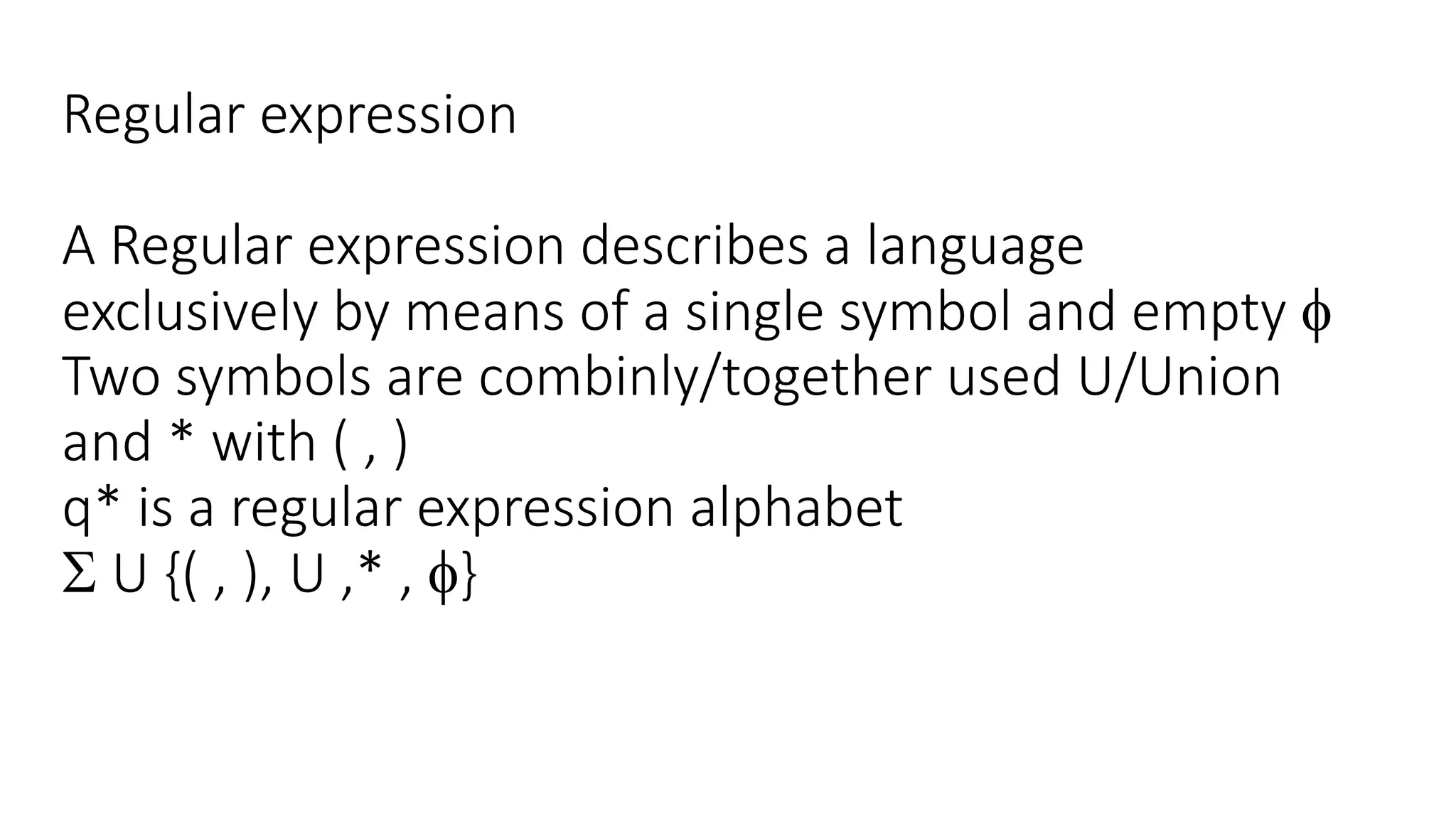 Regular expression
A Regular expression describes a language
exclusively by means of a single symbol and empty 
Two symbols are combinly/together used U/Union
and * with ( , )
q* is a regular expression alphabet
 U {( , ), U ,* , }
 