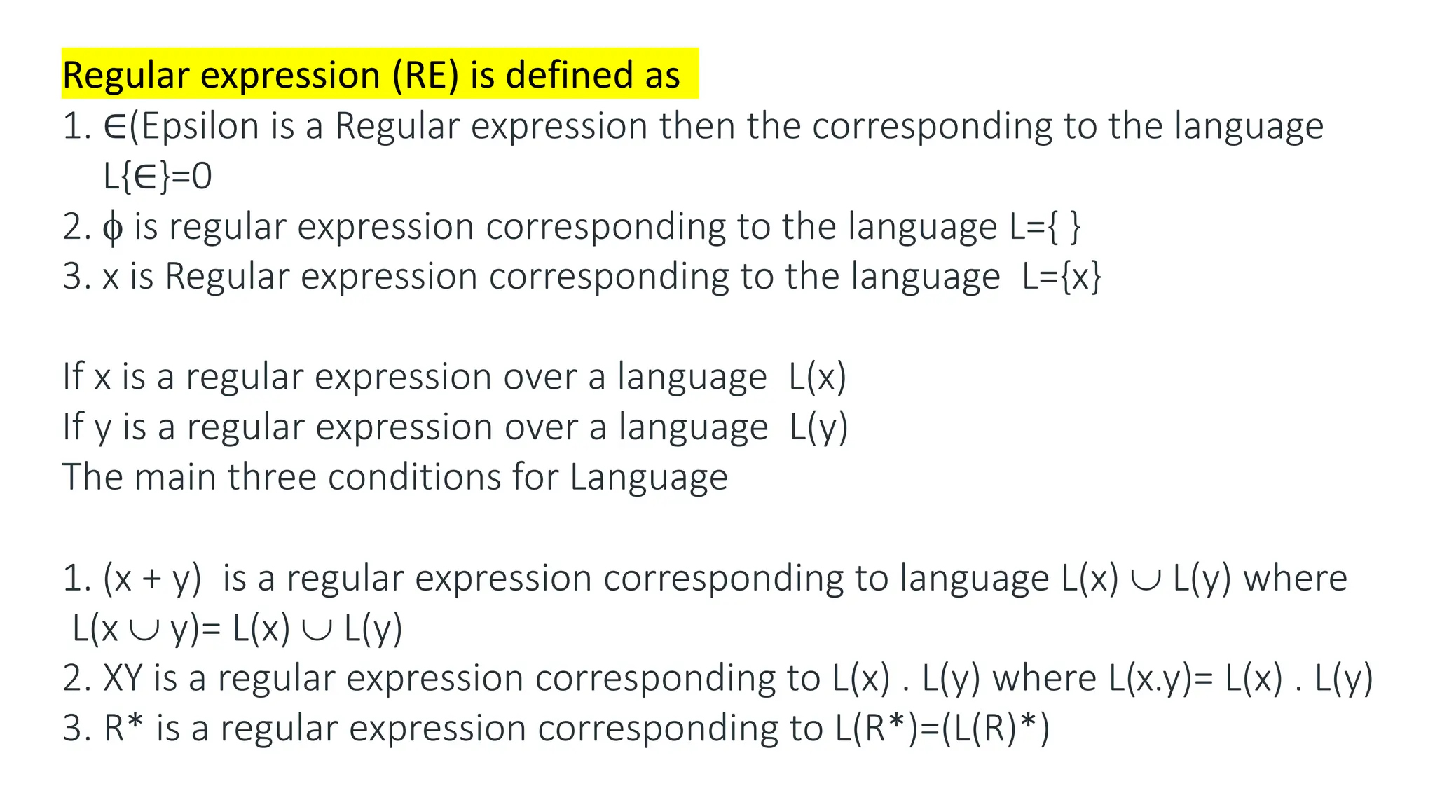 Regular expression (RE) is defined as
1. ∈(Epsilon is a Regular expression then the corresponding to the language
L{∈}=0
2.  is regular expression corresponding to the language L={ }
3. x is Regular expression corresponding to the language L={x}
If x is a regular expression over a language L(x)
If y is a regular expression over a language L(y)
The main three conditions for Language
1. (x + y) is a regular expression corresponding to language L(x)  L(y) where
L(x  y)= L(x)  L(y)
2. XY is a regular expression corresponding to L(x) . L(y) where L(x.y)= L(x) . L(y)
3. R* is a regular expression corresponding to L(R*)=(L(R)*)
 