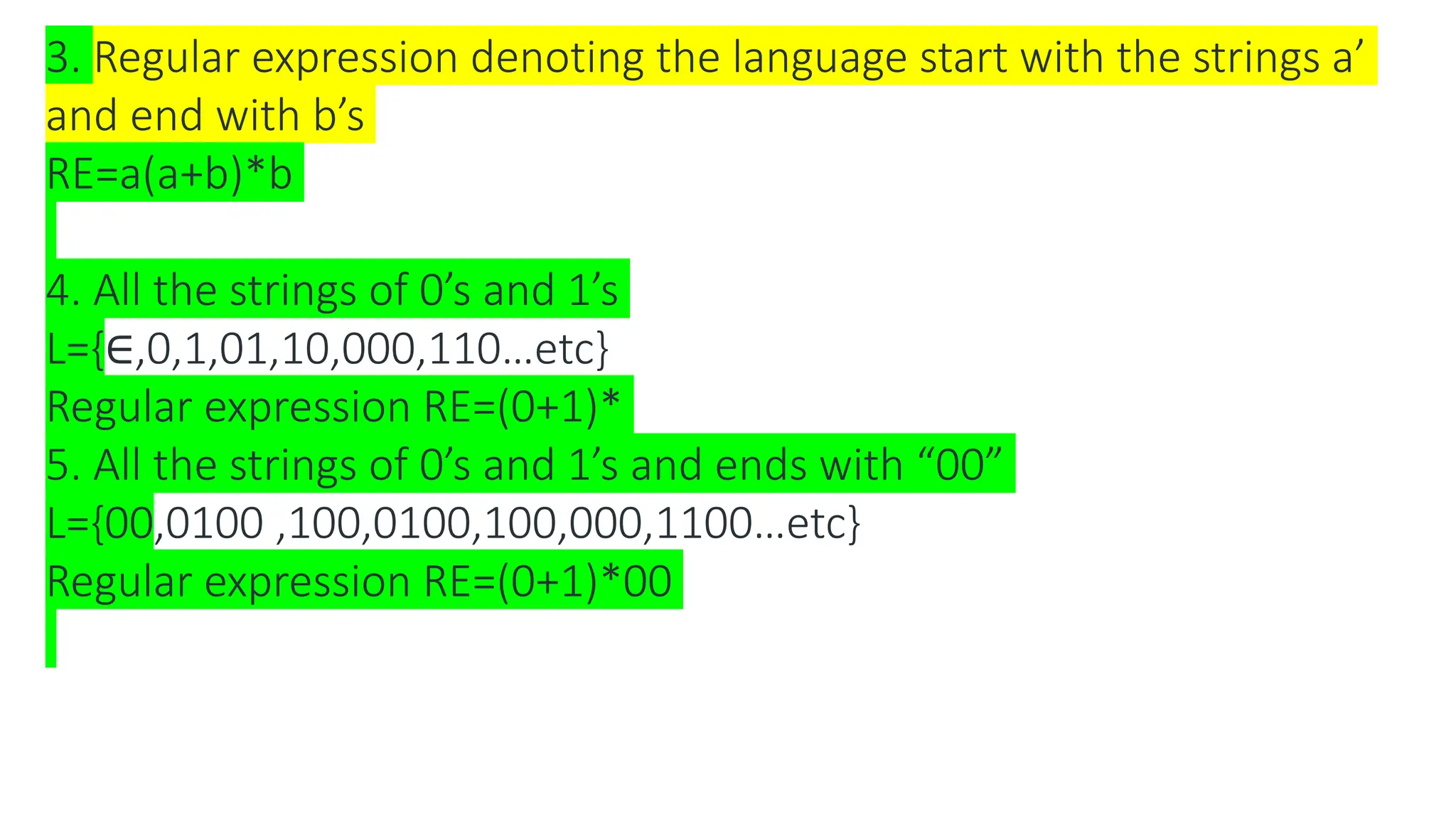 3. Regular expression denoting the language start with the strings a’
and end with b’s
RE=a(a+b)*b
4. All the strings of 0’s and 1’s
L={∈,0,1,01,10,000,110…etc}
Regular expression RE=(0+1)*
5. All the strings of 0’s and 1’s and ends with “00”
L={00,0100 ,100,0100,100,000,1100…etc}
Regular expression RE=(0+1)*00
 