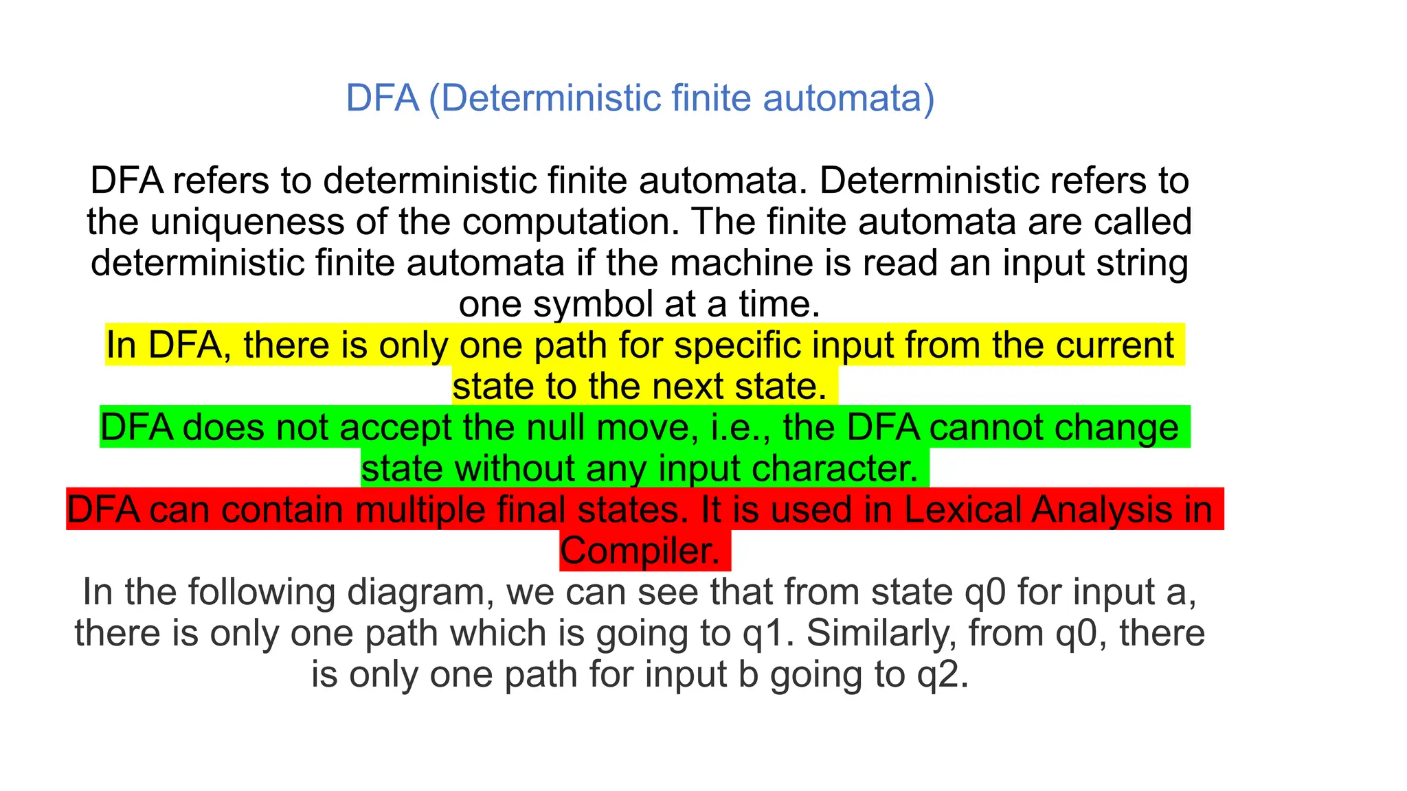 DFA (Deterministic finite automata)
DFA refers to deterministic finite automata. Deterministic refers to
the uniqueness of the computation. The finite automata are called
deterministic finite automata if the machine is read an input string
one symbol at a time.
In DFA, there is only one path for specific input from the current
state to the next state.
DFA does not accept the null move, i.e., the DFA cannot change
state without any input character.
DFA can contain multiple final states. It is used in Lexical Analysis in
Compiler.
In the following diagram, we can see that from state q0 for input a,
there is only one path which is going to q1. Similarly, from q0, there
is only one path for input b going to q2.
 