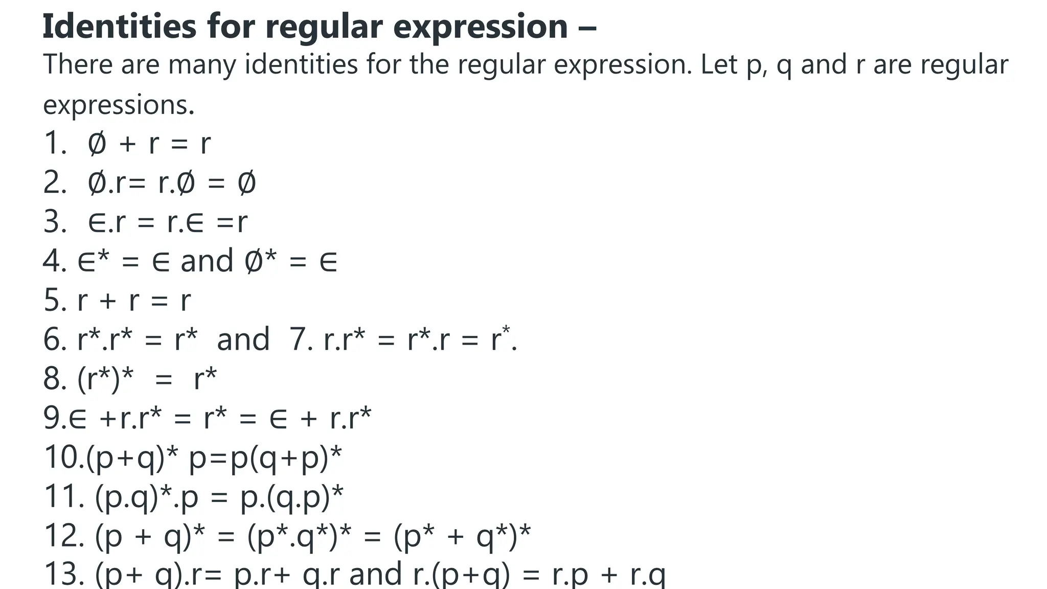 Identities for regular expression –
There are many identities for the regular expression. Let p, q and r are regular
expressions.
1. ∅ + r = r
2. ∅.r= r.∅ = ∅
3. ∈.r = r.∈ =r
4. ∈* = ∈ and ∅* = ∈
5. r + r = r
6. r*.r* = r* and 7. r.r* = r*.r = r*.
8. (r*)* = r*
9.∈ +r.r* = r* = ∈ + r.r*
10.(p+q)* p=p(q+p)*
11. (p.q)*.p = p.(q.p)*
12. (p + q)* = (p*.q*)* = (p* + q*)*
13. (p+ q).r= p.r+ q.r and r.(p+q) = r.p + r.q
 