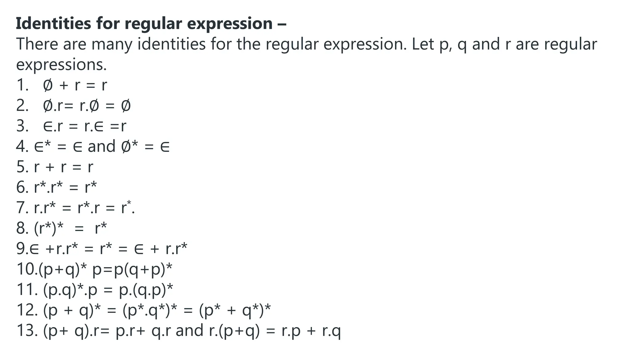 Identities for regular expression –
There are many identities for the regular expression. Let p, q and r are regular
expressions.
1. ∅ + r = r
2. ∅.r= r.∅ = ∅
3. ∈.r = r.∈ =r
4. ∈* = ∈ and ∅* = ∈
5. r + r = r
6. r*.r* = r*
7. r.r* = r*.r = r*.
8. (r*)* = r*
9.∈ +r.r* = r* = ∈ + r.r*
10.(p+q)* p=p(q+p)*
11. (p.q)*.p = p.(q.p)*
12. (p + q)* = (p*.q*)* = (p* + q*)*
13. (p+ q).r= p.r+ q.r and r.(p+q) = r.p + r.q
 