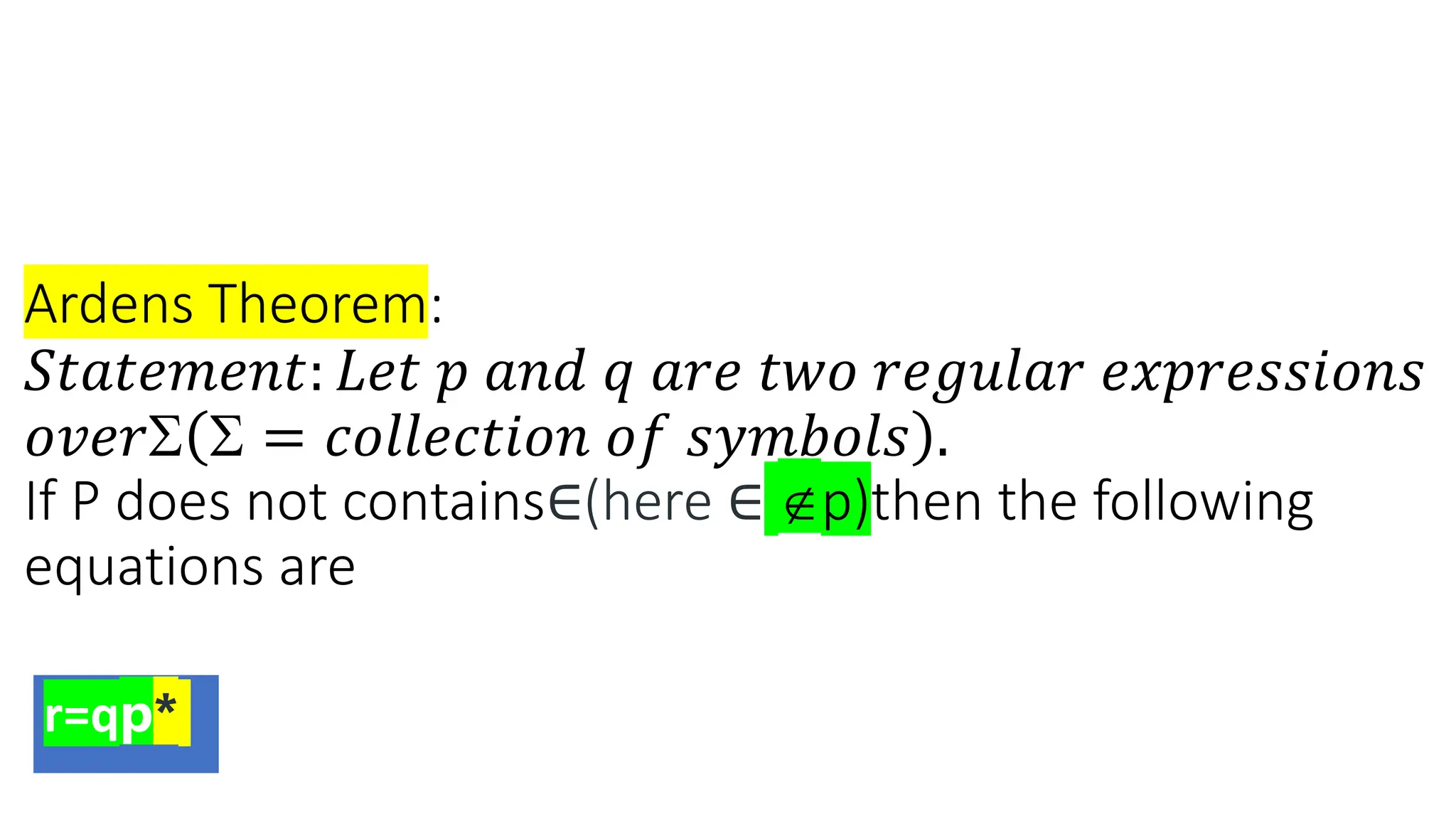 Ardens Theorem:
𝑆𝑡𝑎𝑡𝑒𝑚𝑒𝑛𝑡: 𝐿𝑒𝑡 𝑝 𝑎𝑛𝑑 𝑞 𝑎𝑟𝑒 𝑡𝑤𝑜 𝑟𝑒𝑔𝑢𝑙𝑎𝑟 𝑒𝑥𝑝𝑟𝑒𝑠𝑠𝑖𝑜𝑛𝑠
𝑜𝑣𝑒𝑟  = 𝑐𝑜𝑙𝑙𝑒𝑐𝑡𝑖𝑜𝑛 𝑜𝑓 𝑠𝑦𝑚𝑏𝑜𝑙𝑠 .
If P does not contains∈(here ∈ p)then the following
equations are
r=qp*
 