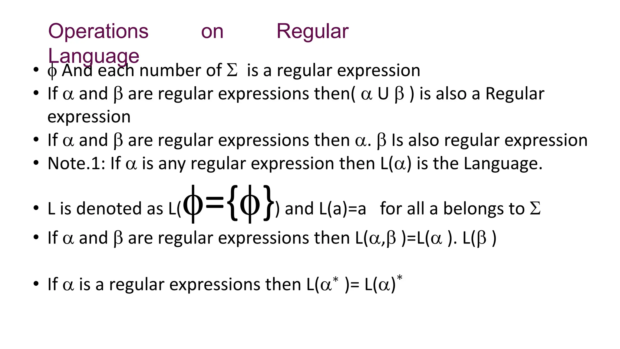 •  And each number of  is a regular expression
• If  and  are regular expressions then(  U  ) is also a Regular
expression
• If  and  are regular expressions then .  Is also regular expression
• Note.1: If  is any regular expression then L() is the Language.
• L is denoted as L(={}) and L(a)=a for all a belongs to 
• If  and  are regular expressions then L(, )=L( ). L( )
• If  is a regular expressions then L(∗
)= L()∗
Operations on Regular
Language
 