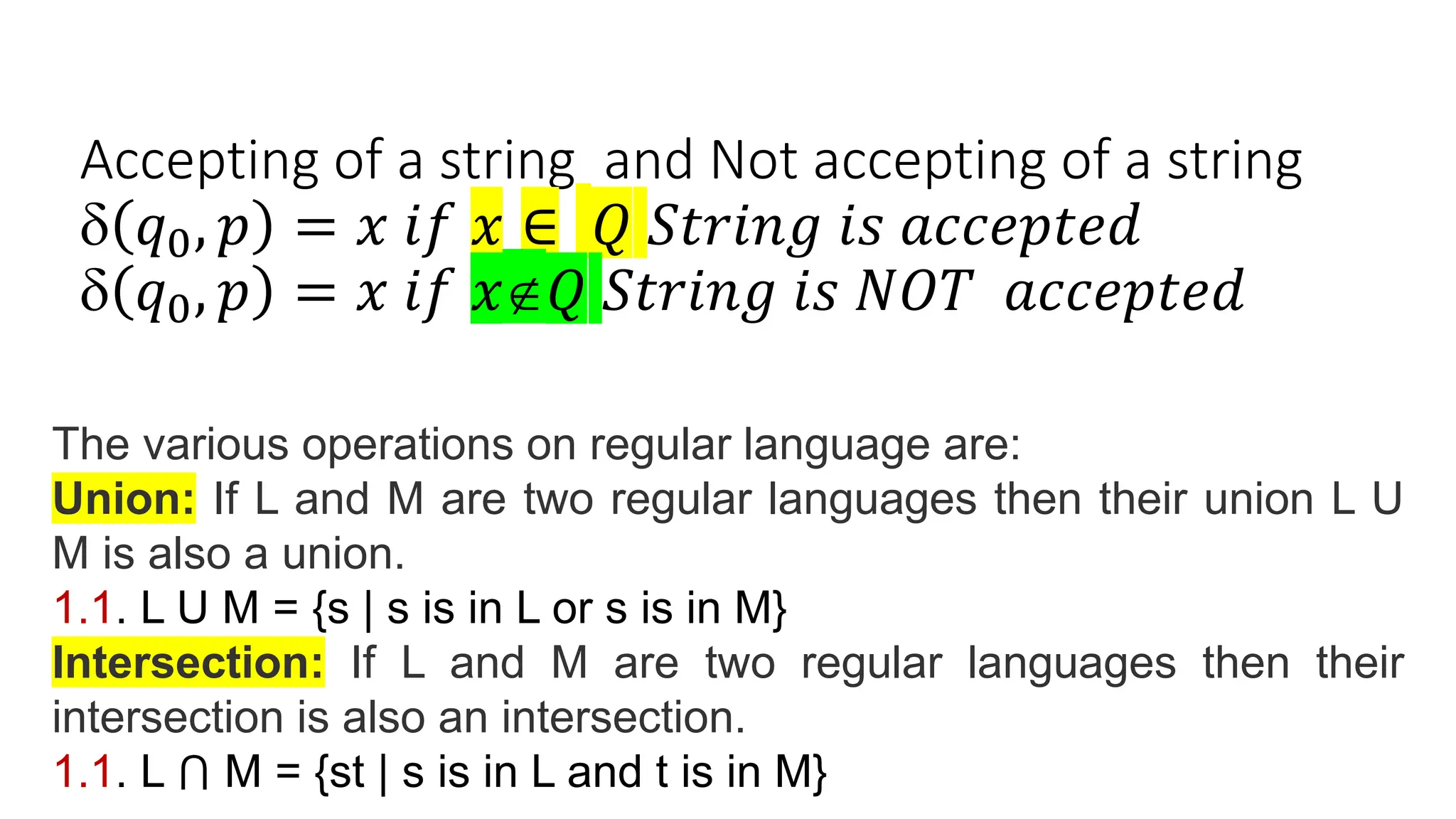 Accepting of a string and Not accepting of a string
 𝑞0, 𝑝 = 𝑥 𝑖𝑓 𝑥 ∈ 𝑄 𝑆𝑡𝑟𝑖𝑛𝑔 𝑖𝑠 𝑎𝑐𝑐𝑒𝑝𝑡𝑒𝑑
 𝑞0, 𝑝 = 𝑥 𝑖𝑓 𝑥𝑄 𝑆𝑡𝑟𝑖𝑛𝑔 𝑖𝑠 𝑁𝑂𝑇 𝑎𝑐𝑐𝑒𝑝𝑡𝑒𝑑
The various operations on regular language are:
Union: If L and M are two regular languages then their union L U
M is also a union.
1.1. L U M = {s | s is in L or s is in M}
Intersection: If L and M are two regular languages then their
intersection is also an intersection.
1.1. L ⋂ M = {st | s is in L and t is in M}
 