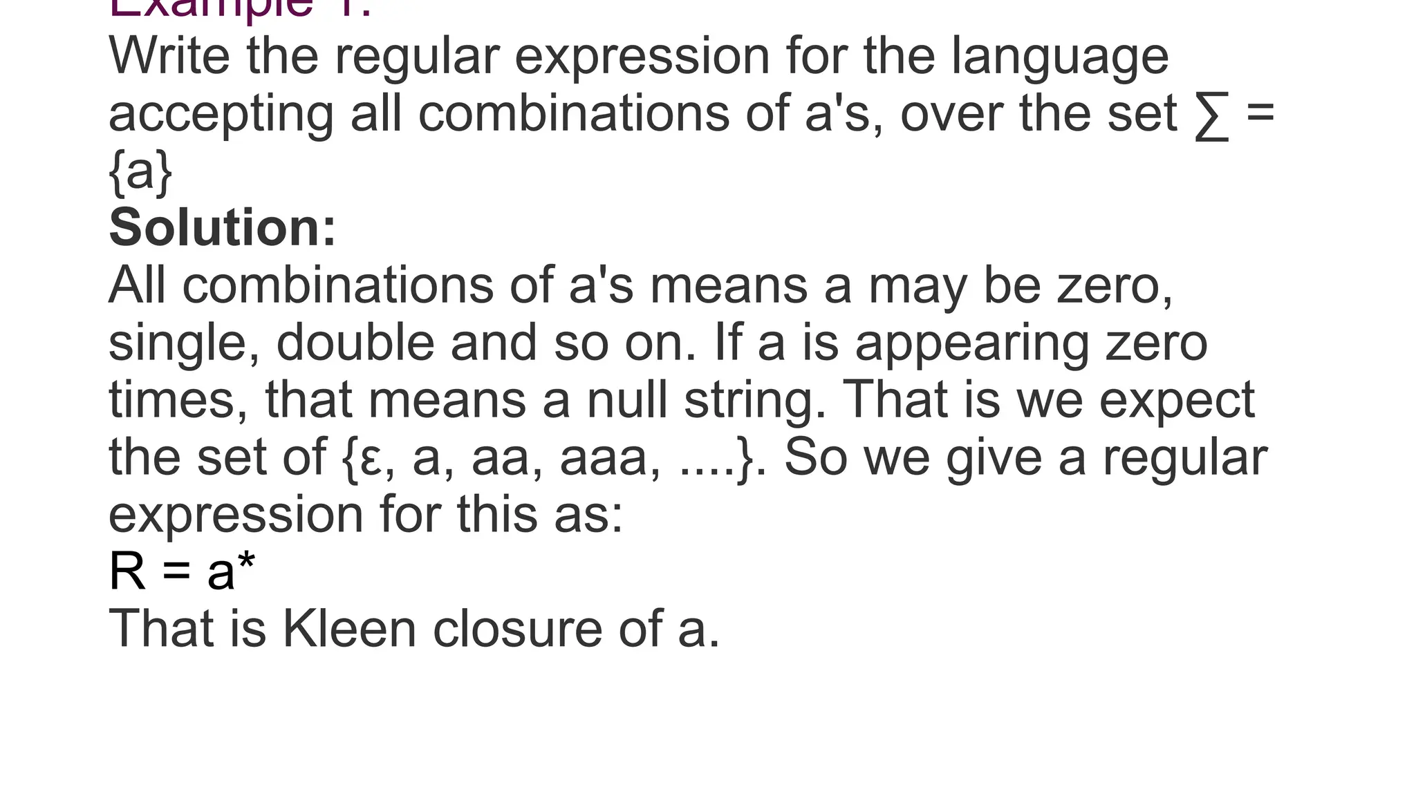 Example 1:
Write the regular expression for the language
accepting all combinations of a's, over the set ∑ =
{a}
Solution:
All combinations of a's means a may be zero,
single, double and so on. If a is appearing zero
times, that means a null string. That is we expect
the set of {ε, a, aa, aaa, ....}. So we give a regular
expression for this as:
R = a*
That is Kleen closure of a.
 