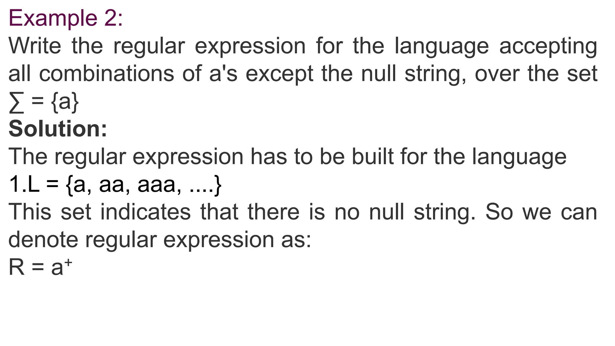 Example 2:
Write the regular expression for the language accepting
all combinations of a's except the null string, over the set
∑ = {a}
Solution:
The regular expression has to be built for the language
1.L = {a, aa, aaa, ....}
This set indicates that there is no null string. So we can
denote regular expression as:
R = a+
 