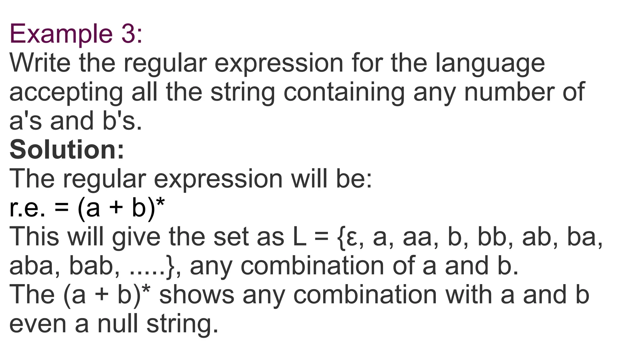 Example 3:
Write the regular expression for the language
accepting all the string containing any number of
a's and b's.
Solution:
The regular expression will be:
r.e. = (a + b)*
This will give the set as L = {ε, a, aa, b, bb, ab, ba,
aba, bab, .....}, any combination of a and b.
The (a + b)* shows any combination with a and b
even a null string.
 