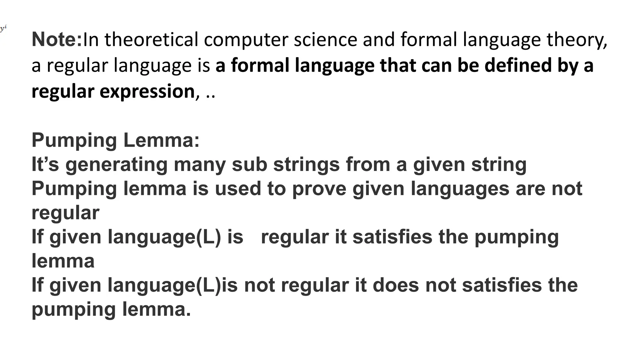 Note:In theoretical computer science and formal language theory,
a regular language is a formal language that can be defined by a
regular expression, ..
Pumping Lemma:
It’s generating many sub strings from a given string
Pumping lemma is used to prove given languages are not
regular
If given language(L) is regular it satisfies the pumping
lemma
If given language(L)is not regular it does not satisfies the
pumping lemma.
 