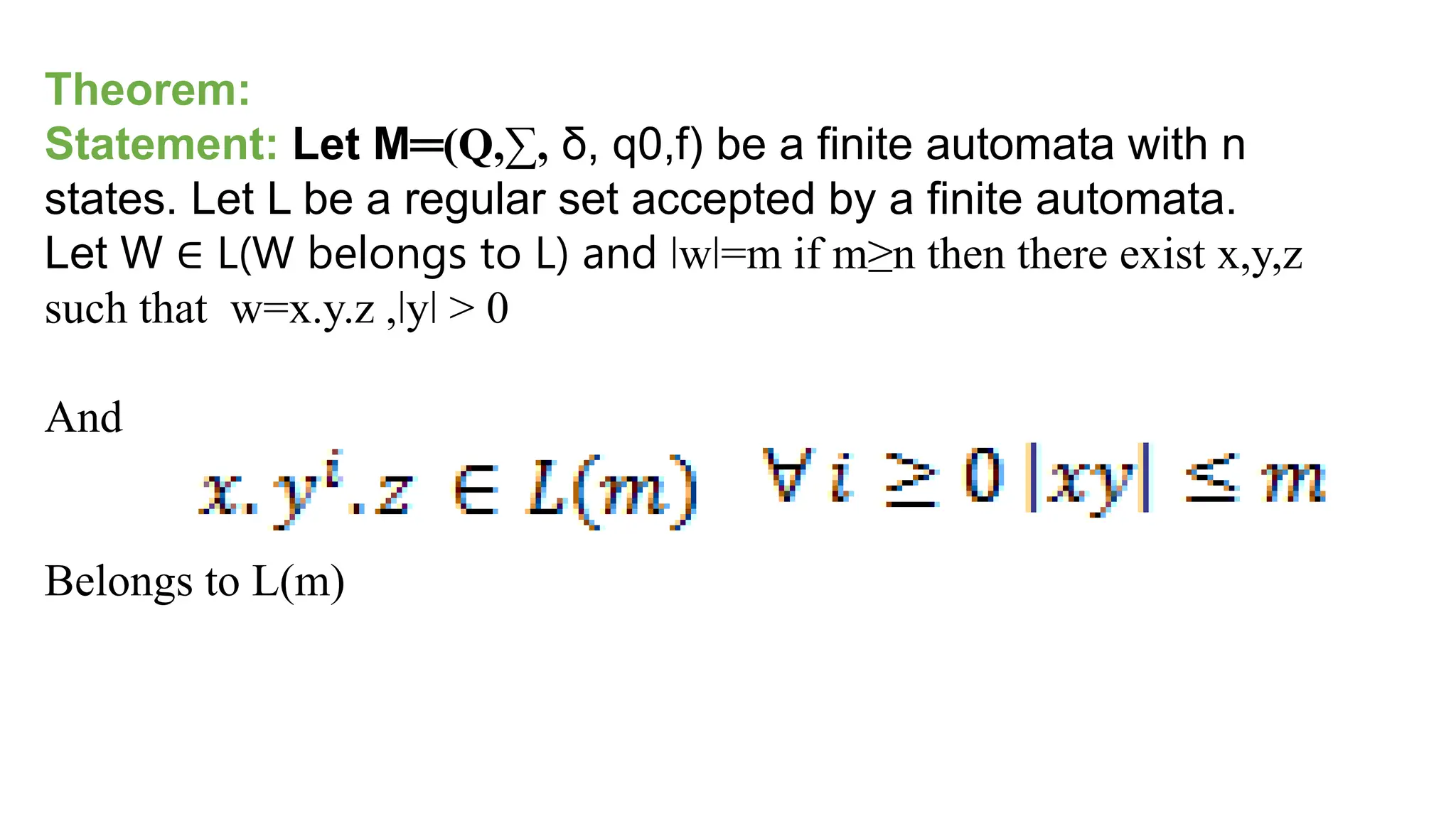 Theorem:
Statement: Let M═(Q,∑, δ, q0,f) be a finite automata with n
states. Let L be a regular set accepted by a finite automata.
Let W ∈ L(W belongs to L) and ǀwǀ=m if m≥n then there exist x,y,z
such that w=x.y.z ,ǀyǀ > 0
And
Belongs to L(m)
 
