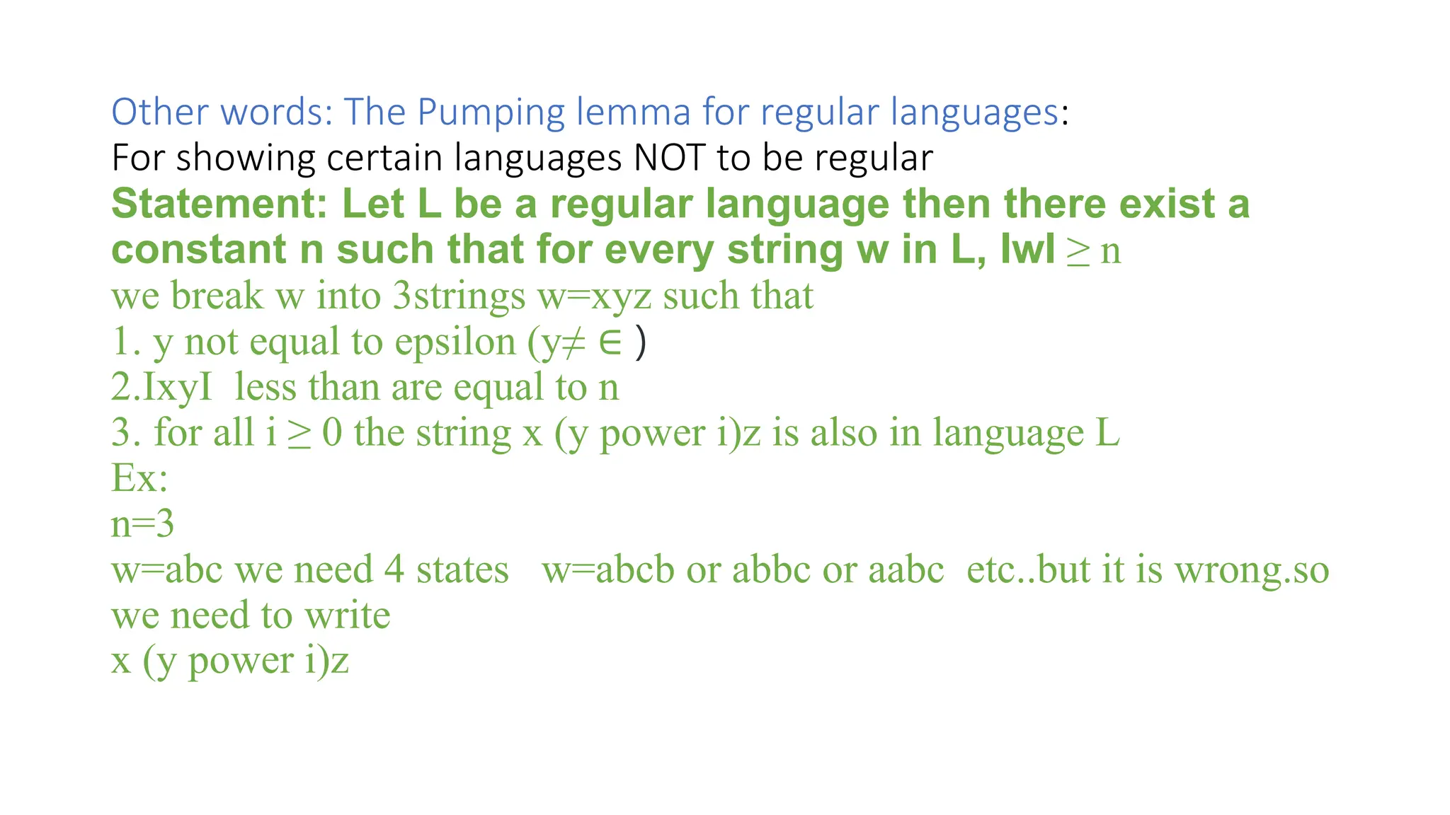 Other words: The Pumping lemma for regular languages:
For showing certain languages NOT to be regular
Statement: Let L be a regular language then there exist a
constant n such that for every string w in L, IwI ≥ n
we break w into 3strings w=xyz such that
1. y not equal to epsilon (y≠ ∈ )
2.IxyI less than are equal to n
3. for all i ≥ 0 the string x (y power i)z is also in language L
Ex:
n=3
w=abc we need 4 states w=abcb or abbc or aabc etc..but it is wrong.so
we need to write
x (y power i)z
 