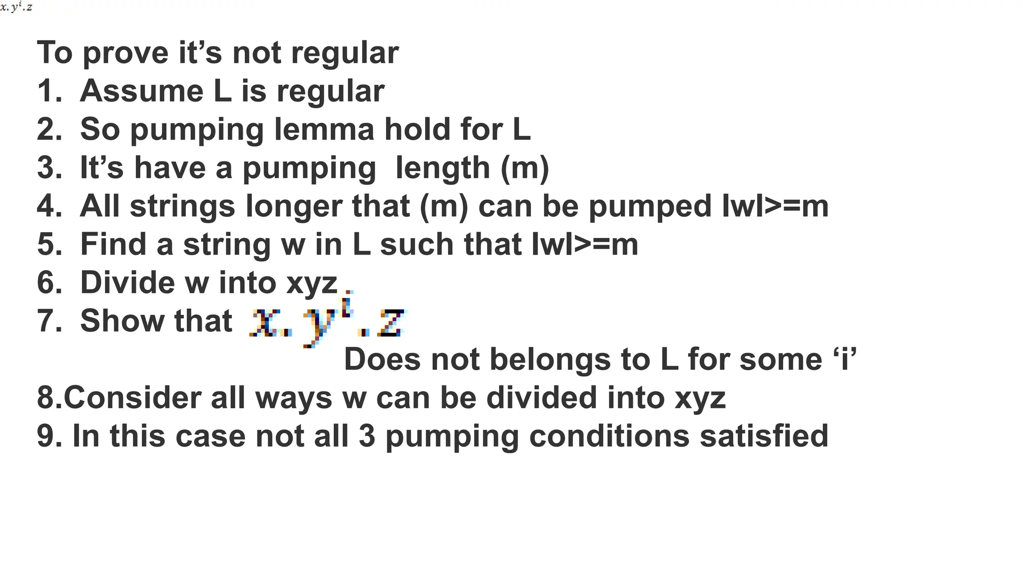 To prove it’s not regular
1. Assume L is regular
2. So pumping lemma hold for L
3. It’s have a pumping length (m)
4. All strings longer that (m) can be pumped IwI>=m
5. Find a string w in L such that IwI>=m
6. Divide w into xyz
7. Show that
Does not belongs to L for some ‘i’
8.Consider all ways w can be divided into xyz
9. In this case not all 3 pumping conditions satisfied
 