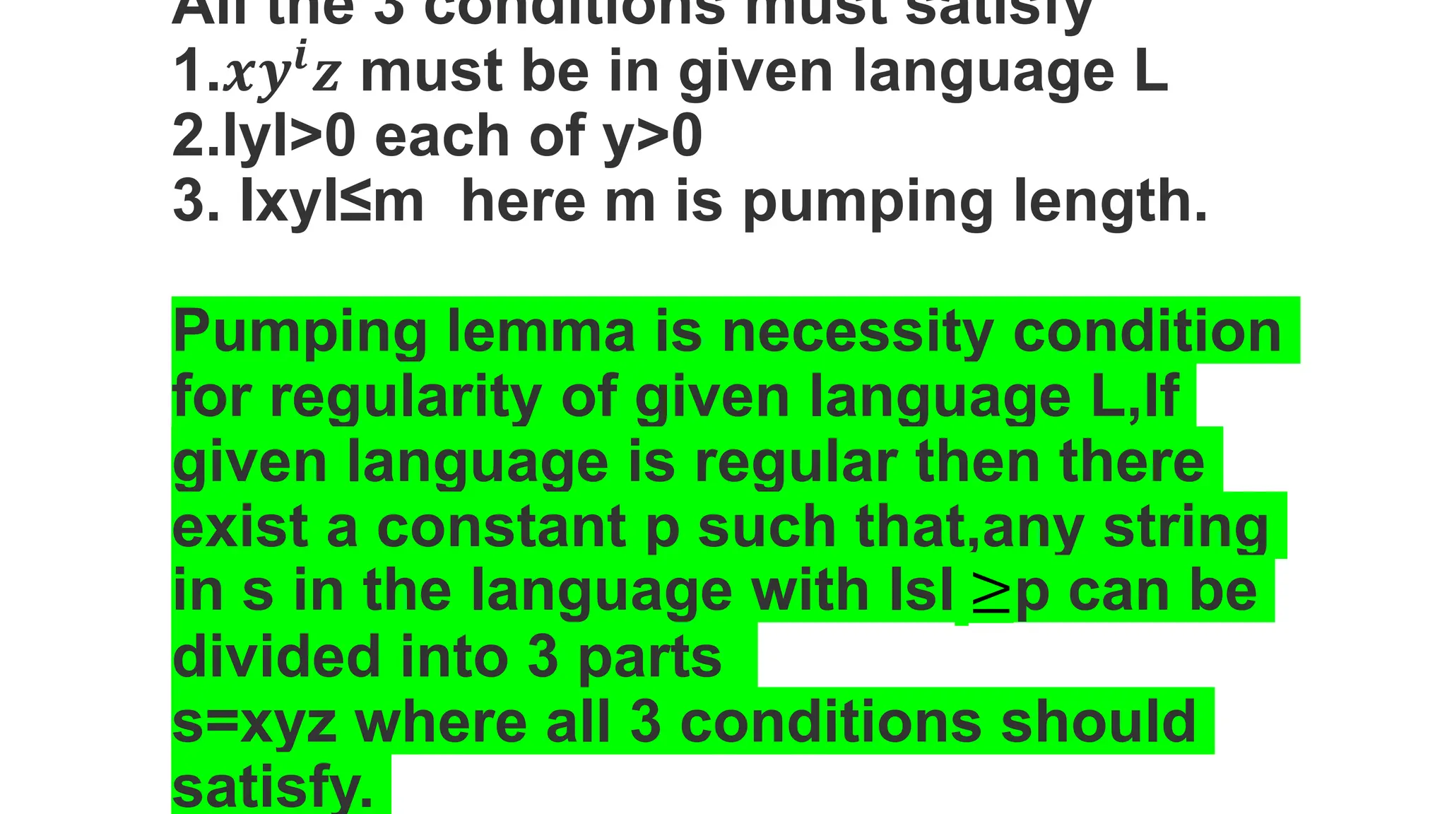 All the 3 conditions must satisfy
1.𝒙𝒚𝒊
𝒛 must be in given language L
2.IyI>0 each of y>0
3. IxyI≤m here m is pumping length.
Pumping lemma is necessity condition
for regularity of given language L,If
given language is regular then there
exist a constant p such that,any string
in s in the language with IsI ≥p can be
divided into 3 parts
s=xyz where all 3 conditions should
satisfy.
 