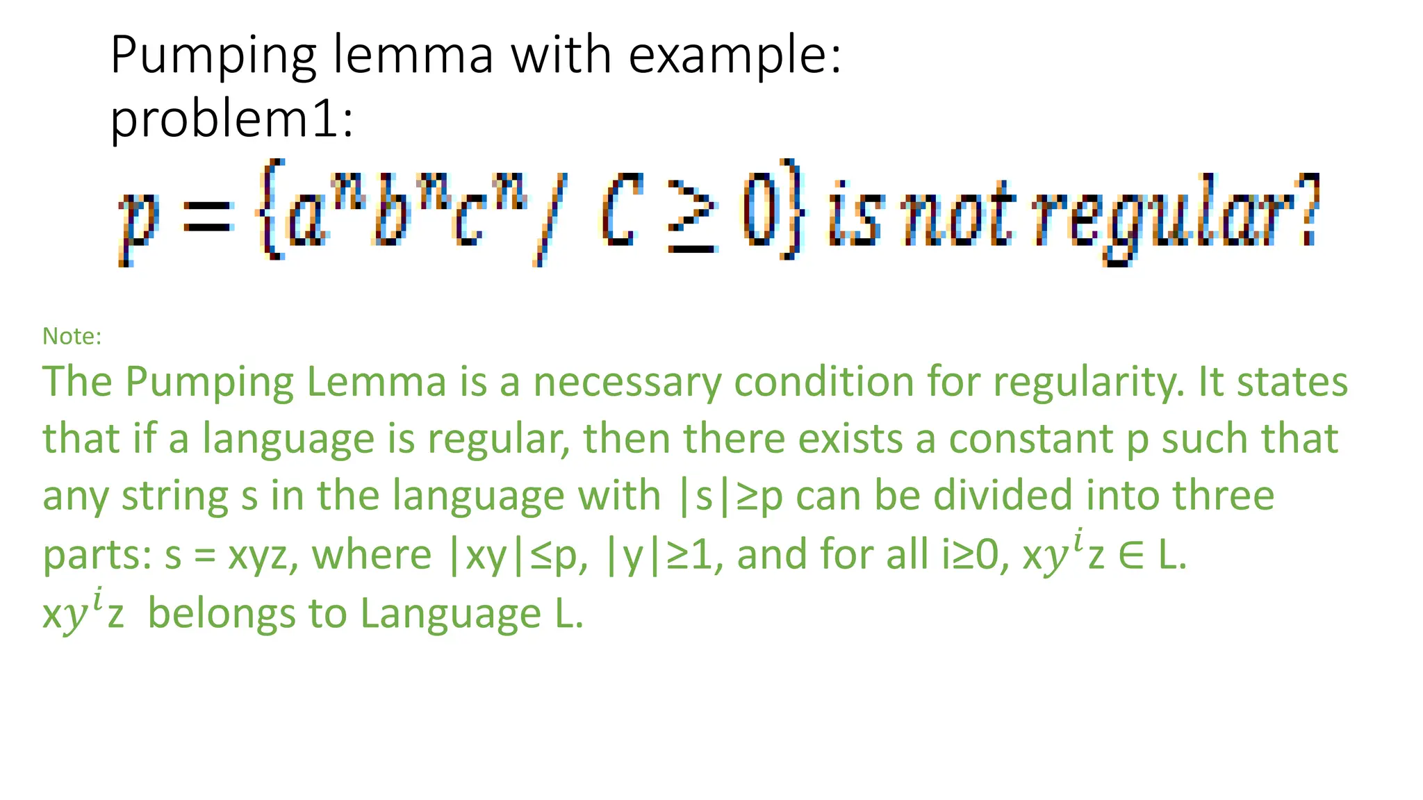 Pumping lemma with example:
problem1:
Note:
The Pumping Lemma is a necessary condition for regularity. It states
that if a language is regular, then there exists a constant p such that
any string s in the language with |s|≥p can be divided into three
parts: s = xyz, where |xy|≤p, |y|≥1, and for all i≥0, x𝑦𝑖
z ∈ L.
x𝑦𝑖
z belongs to Language L.
 