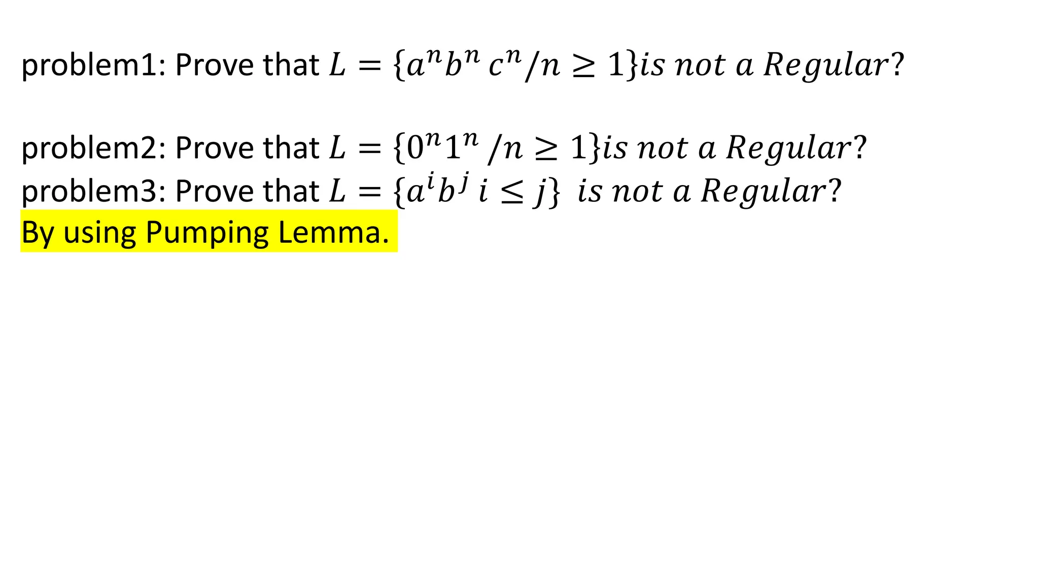 problem1: Prove that 𝐿 = 𝑎𝑛
𝑏𝑛
𝑐𝑛
/𝑛 ≥ 1 𝑖𝑠 𝑛𝑜𝑡 𝑎 𝑅𝑒𝑔𝑢𝑙𝑎𝑟?
problem2: Prove that 𝐿 = 0𝑛
1𝑛
/𝑛 ≥ 1 𝑖𝑠 𝑛𝑜𝑡 𝑎 𝑅𝑒𝑔𝑢𝑙𝑎𝑟?
problem3: Prove that 𝐿 = {𝑎𝑖
𝑏𝑗
𝑖 ≤ 𝑗} 𝑖𝑠 𝑛𝑜𝑡 𝑎 𝑅𝑒𝑔𝑢𝑙𝑎𝑟?
By using Pumping Lemma.
 
