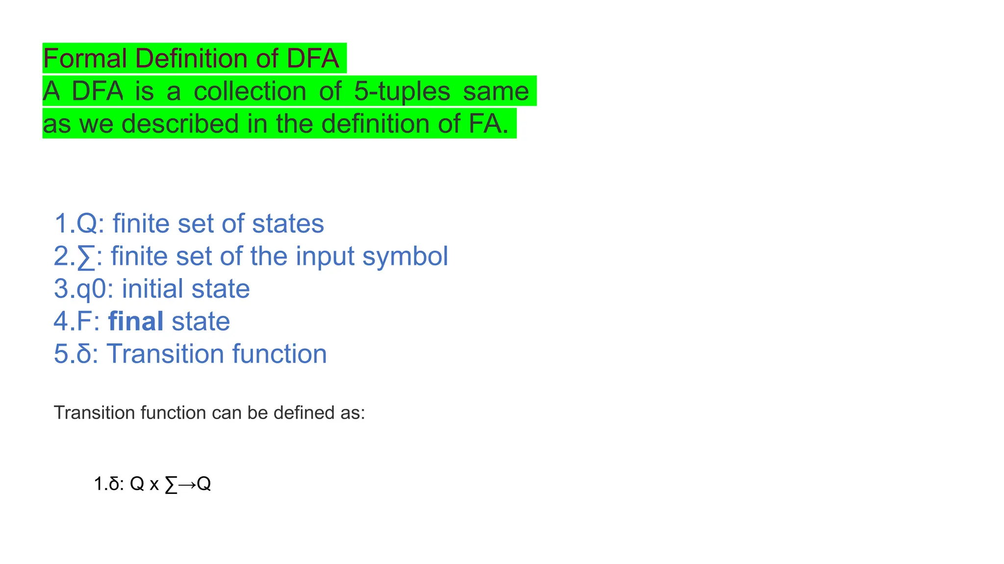 Formal Definition of DFA
A DFA is a collection of 5-tuples same
as we described in the definition of FA.
1.Q: finite set of states
2.∑: finite set of the input symbol
3.q0: initial state
4.F: final state
5.δ: Transition function
Transition function can be defined as:
1.δ: Q x ∑→Q
 