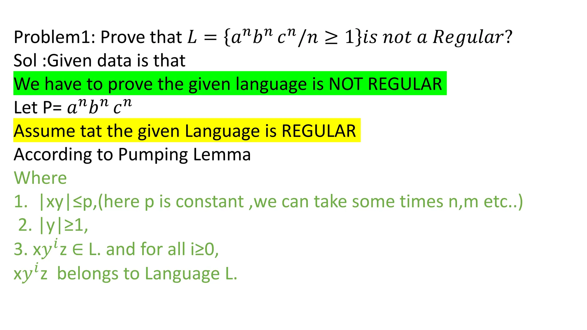 Problem1: Prove that 𝐿 = 𝑎𝑛
𝑏𝑛
𝑐𝑛
/𝑛 ≥ 1 𝑖𝑠 𝑛𝑜𝑡 𝑎 𝑅𝑒𝑔𝑢𝑙𝑎𝑟?
Sol :Given data is that
We have to prove the given language is NOT REGULAR
Let P= 𝑎𝑛
𝑏𝑛
𝑐𝑛
Assume tat the given Language is REGULAR
According to Pumping Lemma
Where
1. |xy|≤p,(here p is constant ,we can take some times n,m etc..)
2. |y|≥1,
3. x𝑦𝑖
z ∈ L. and for all i≥0,
x𝑦𝑖
z belongs to Language L.
 