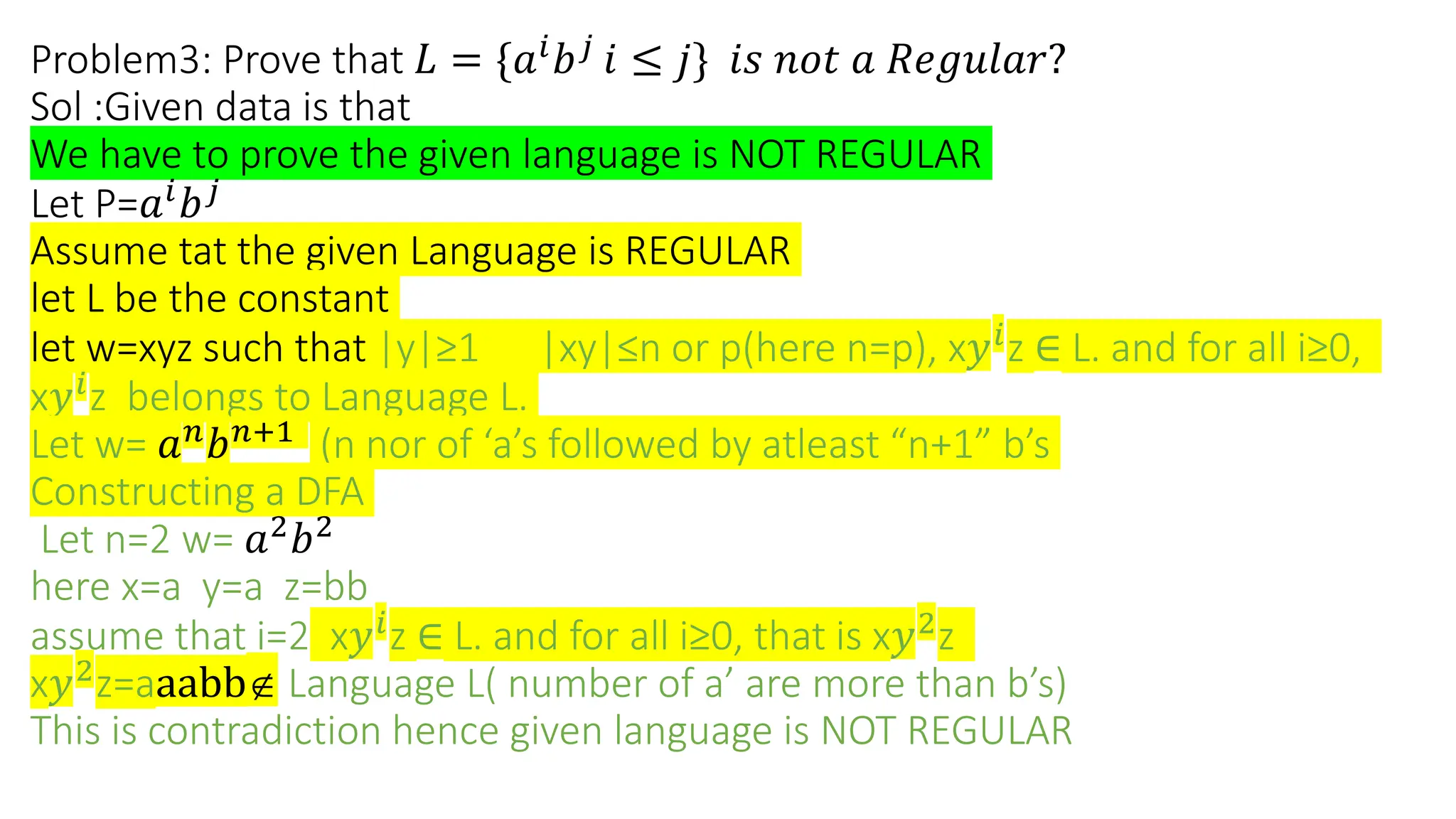 Problem3: Prove that 𝐿 = {𝑎𝑖
𝑏𝑗
𝑖 ≤ 𝑗} 𝑖𝑠 𝑛𝑜𝑡 𝑎 𝑅𝑒𝑔𝑢𝑙𝑎𝑟?
Sol :Given data is that
We have to prove the given language is NOT REGULAR
Let P=𝑎𝑖
𝑏𝑗
Assume tat the given Language is REGULAR
let L be the constant
let w=xyz such that |y|≥1 |xy|≤n or p(here n=p), x𝑦𝑖
z ∈ L. and for all i≥0,
x𝑦𝑖
z belongs to Language L.
Let w= 𝑎𝑛
𝑏𝑛+1
(n nor of ‘a’s followed by atleast “n+1” b’s
Constructing a DFA
Let n=2 w= 𝑎2
𝑏2
here x=a y=a z=bb
assume that i=2 x𝑦𝑖
z ∈ L. and for all i≥0, that is x𝑦2
z
x𝑦2
z=aaabb Language L( number of a’ are more than b’s)
This is contradiction hence given language is NOT REGULAR
 