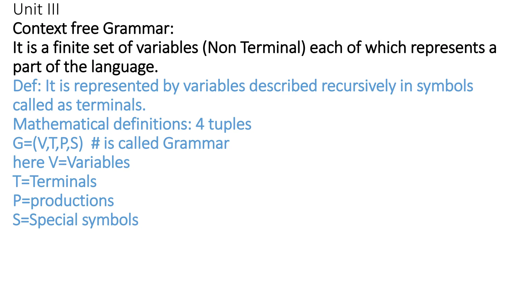 Unit III
Context free Grammar:
It is a finite set of variables (Non Terminal) each of which represents a
part of the language.
Def: It is represented by variables described recursively in symbols
called as terminals.
Mathematical definitions: 4 tuples
G=(V,T,P,S) # is called Grammar
here V=Variables
T=Terminals
P=productions
S=Special symbols
 