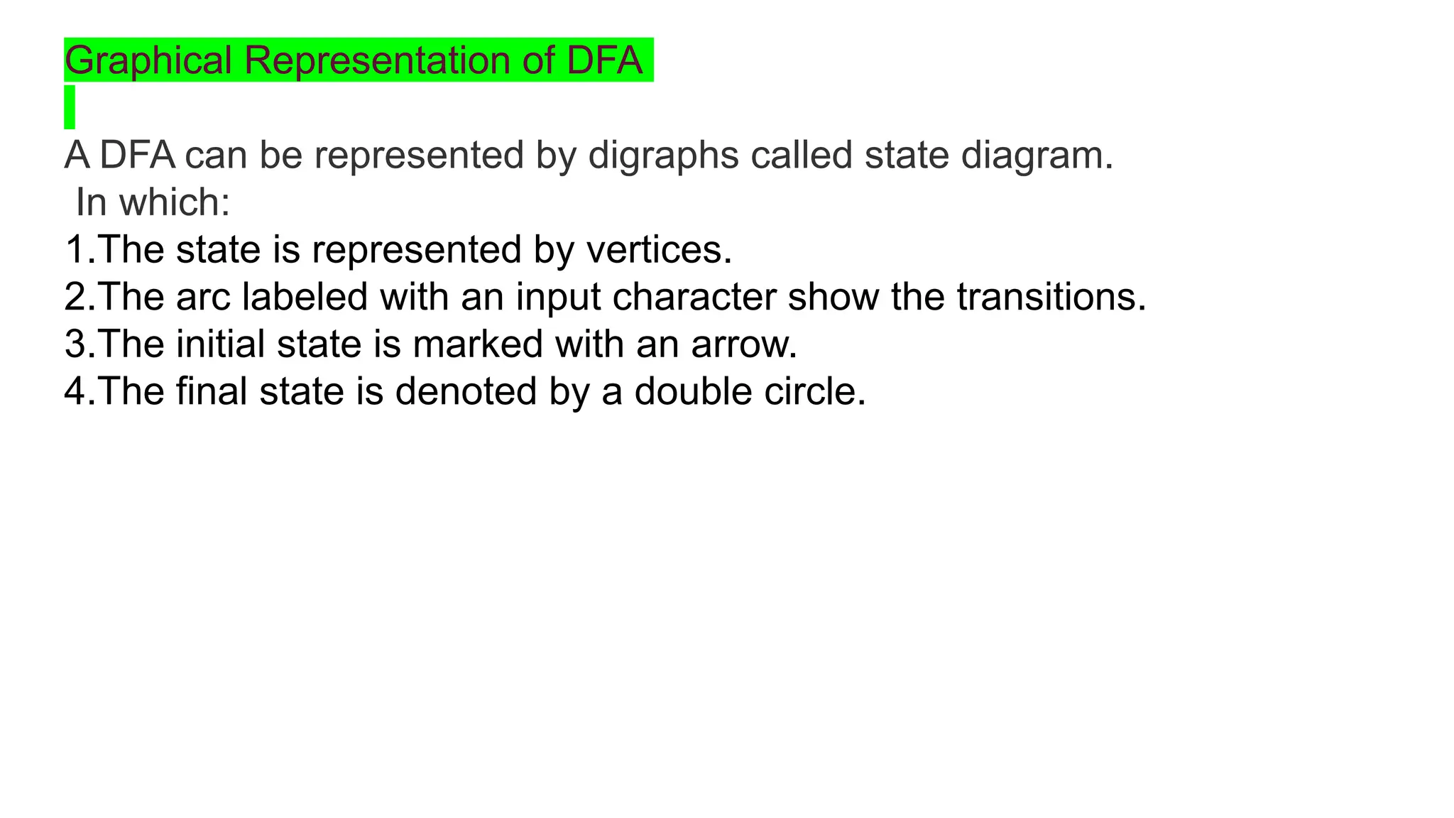Graphical Representation of DFA
A DFA can be represented by digraphs called state diagram.
In which:
1.The state is represented by vertices.
2.The arc labeled with an input character show the transitions.
3.The initial state is marked with an arrow.
4.The final state is denoted by a double circle.
 