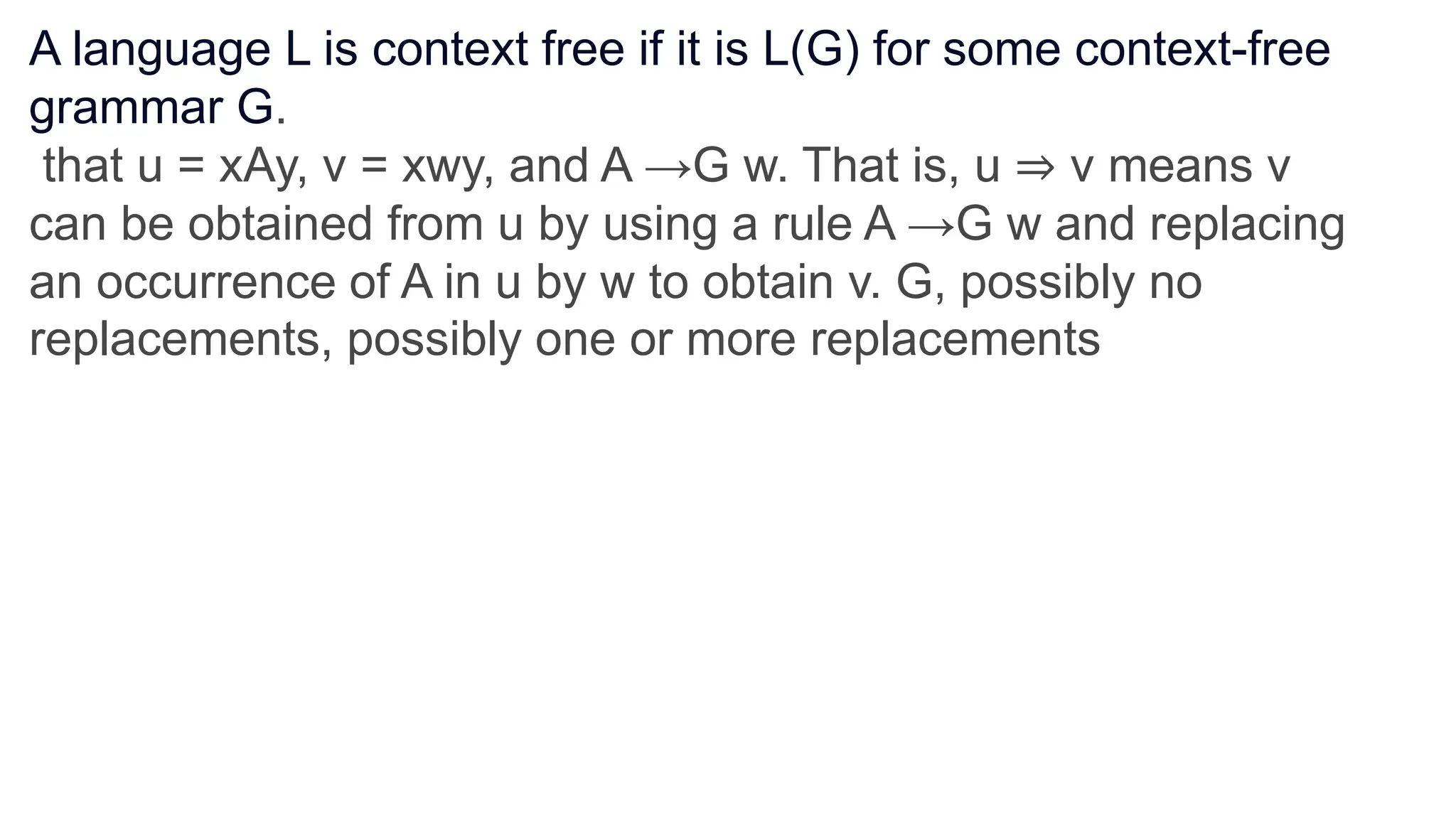 A language L is context free if it is L(G) for some context-free
grammar G.
that u = xAy, v = xwy, and A →G w. That is, u ⇒ v means v
can be obtained from u by using a rule A →G w and replacing
an occurrence of A in u by w to obtain v. G, possibly no
replacements, possibly one or more replacements
 