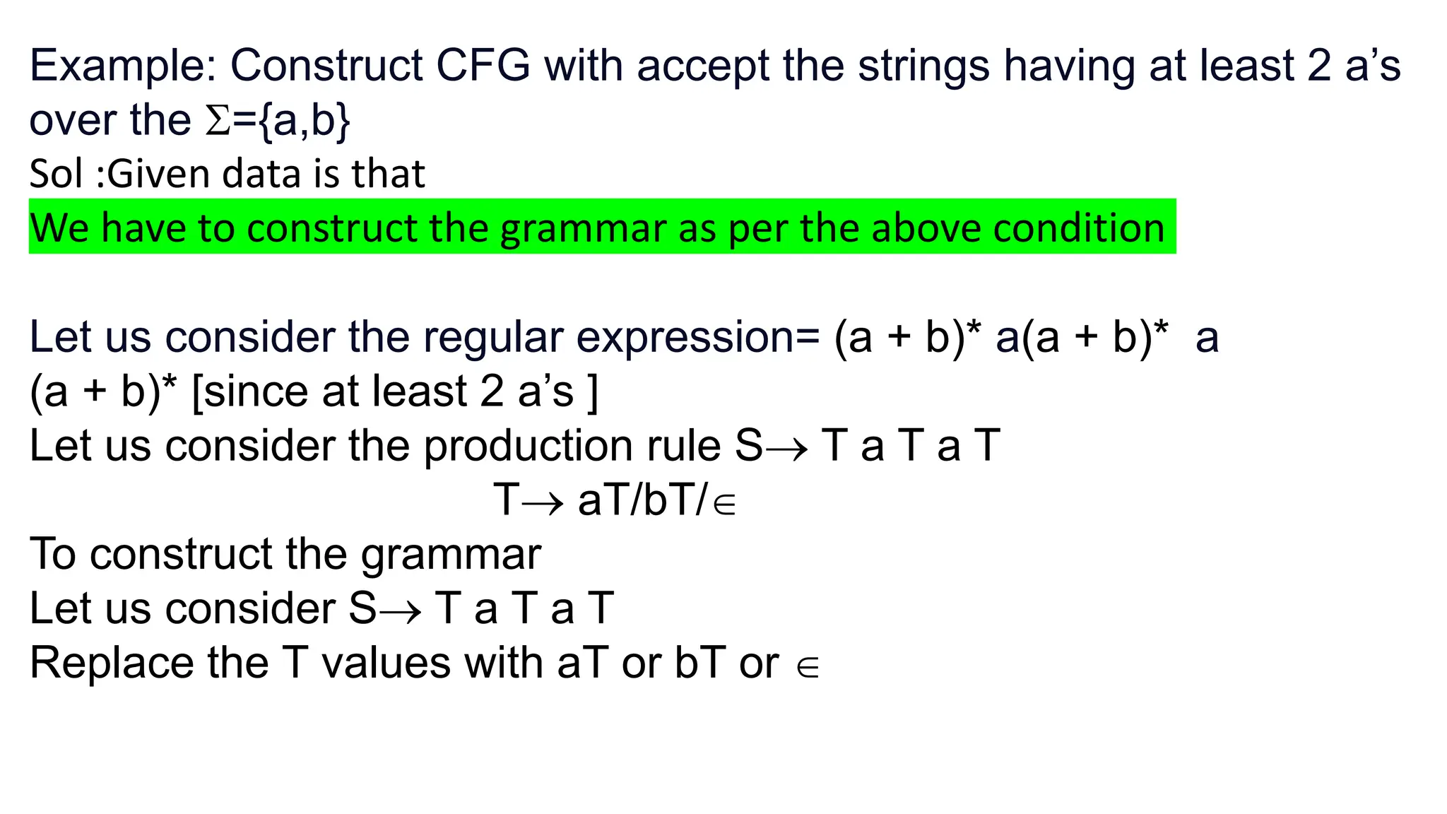 Example: Construct CFG with accept the strings having at least 2 a’s
over the ={a,b}
Sol :Given data is that
We have to construct the grammar as per the above condition
Let us consider the regular expression= (a + b)* a(a + b)* a
(a + b)* [since at least 2 a’s ]
Let us consider the production rule S T a T a T
T aT/bT/
To construct the grammar
Let us consider S T a T a T
Replace the T values with aT or bT or 
 
