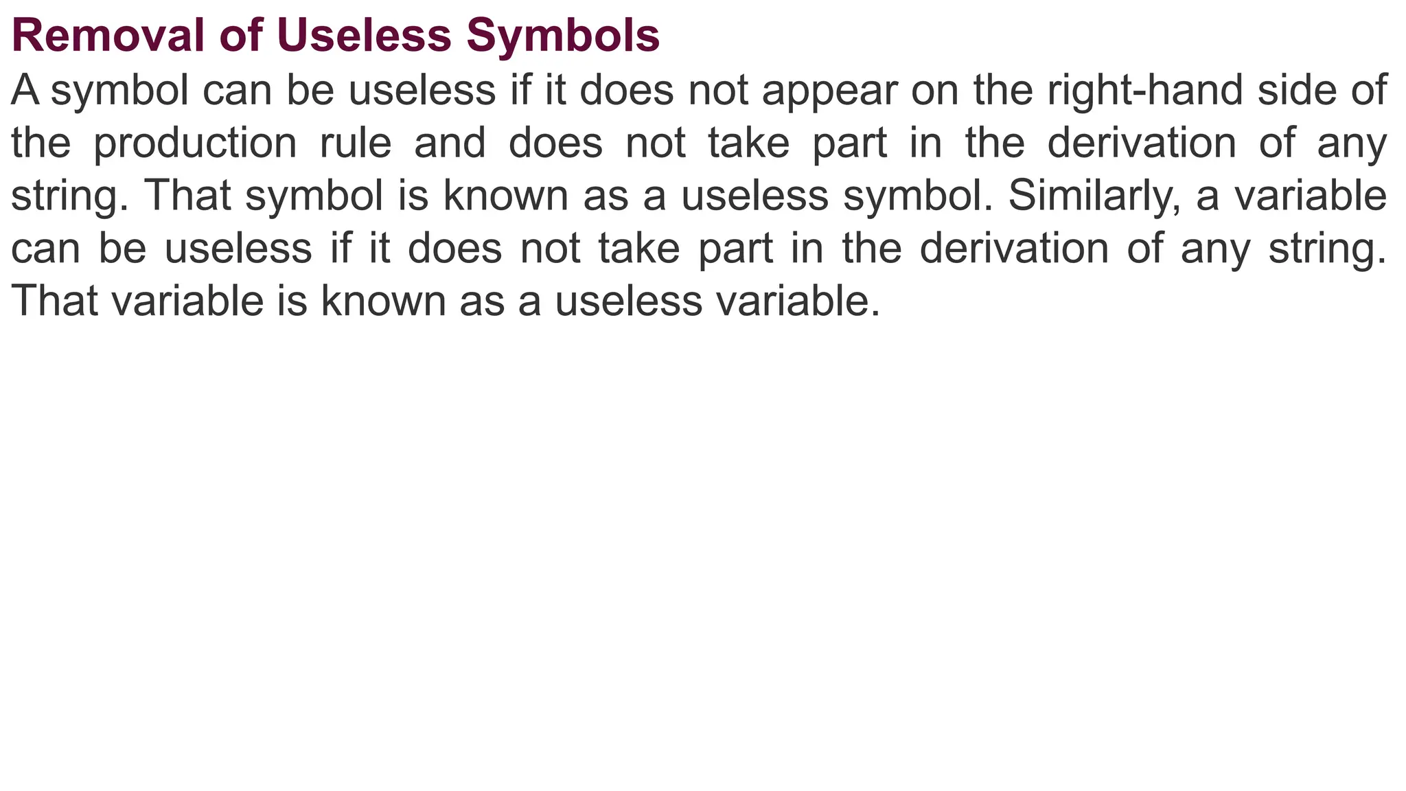 Removal of Useless Symbols
A symbol can be useless if it does not appear on the right-hand side of
the production rule and does not take part in the derivation of any
string. That symbol is known as a useless symbol. Similarly, a variable
can be useless if it does not take part in the derivation of any string.
That variable is known as a useless variable.
 