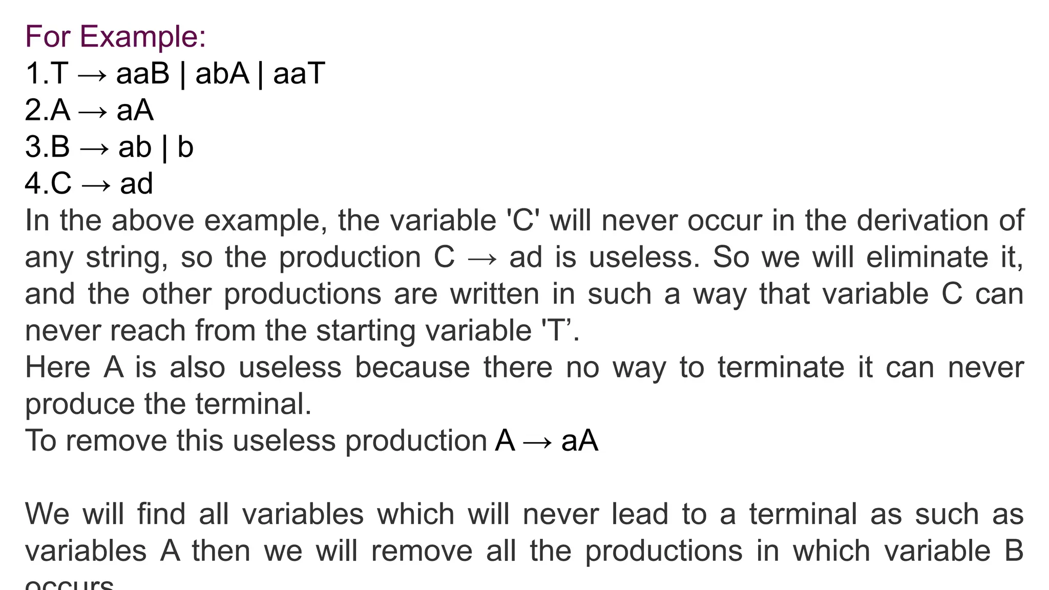 For Example:
1.T → aaB | abA | aaT
2.A → aA
3.B → ab | b
4.C → ad
In the above example, the variable 'C' will never occur in the derivation of
any string, so the production C → ad is useless. So we will eliminate it,
and the other productions are written in such a way that variable C can
never reach from the starting variable 'T’.
Here A is also useless because there no way to terminate it can never
produce the terminal.
To remove this useless production A → aA
We will find all variables which will never lead to a terminal as such as
variables A then we will remove all the productions in which variable B
 