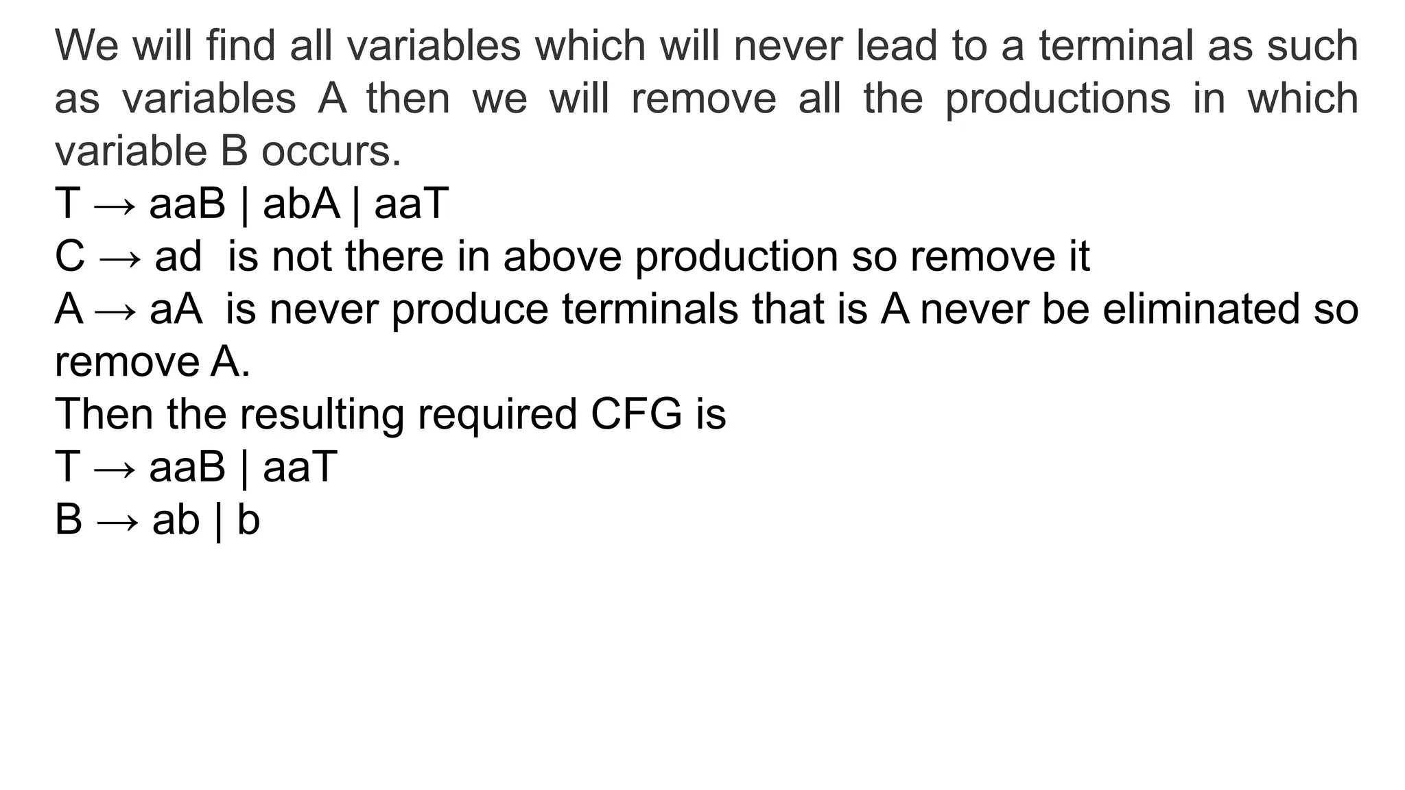 We will find all variables which will never lead to a terminal as such
as variables A then we will remove all the productions in which
variable B occurs.
T → aaB | abA | aaT
C → ad is not there in above production so remove it
A → aA is never produce terminals that is A never be eliminated so
remove A.
Then the resulting required CFG is
T → aaB | aaT
B → ab | b
 
