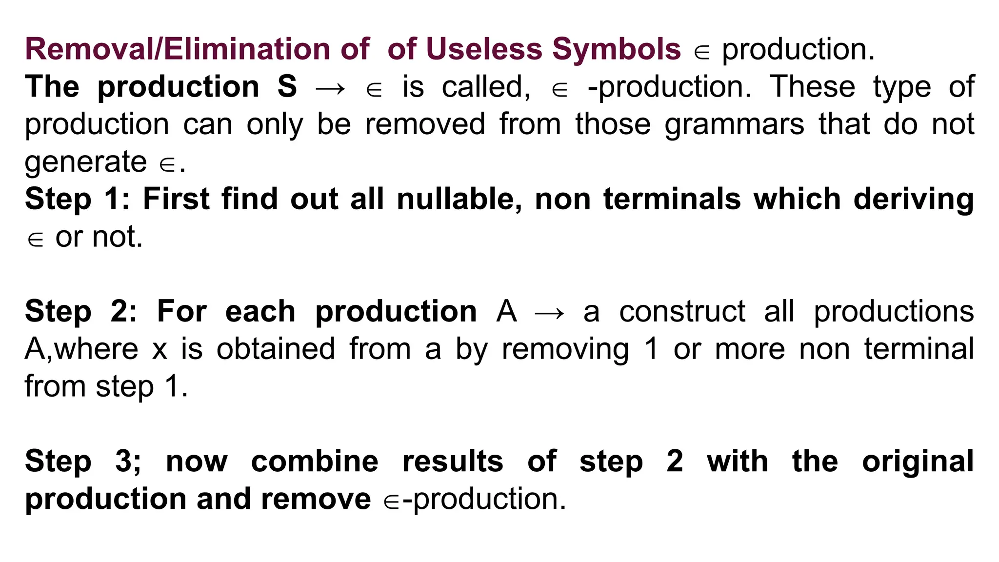 Removal/Elimination of of Useless Symbols  production.
The production S →  is called,  -production. These type of
production can only be removed from those grammars that do not
generate .
Step 1: First find out all nullable, non terminals which deriving
 or not.
Step 2: For each production A → a construct all productions
A,where x is obtained from a by removing 1 or more non terminal
from step 1.
Step 3; now combine results of step 2 with the original
production and remove -production.
 