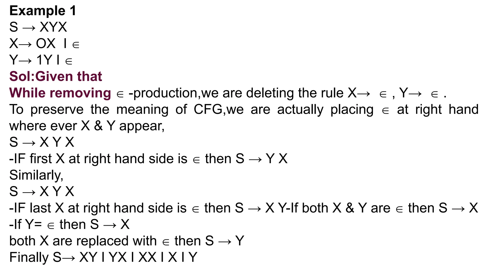 Example 1
S → XYX
X→ OX I 
Y→ 1Y I 
Sol:Given that
While removing  -production,we are deleting the rule X→  , Y→  .
To preserve the meaning of CFG,we are actually placing  at right hand
where ever X & Y appear,
S → X Y X
-IF first X at right hand side is  then S → Y X
Similarly,
S → X Y X
-IF last X at right hand side is  then S → X Y-If both X & Y are  then S → X
-If Y=  then S → X
both X are replaced with  then S → Y
Finally S→ XY I YX I XX I X I Y
 